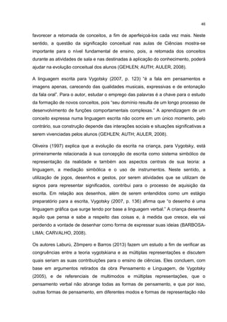46
favorecer a retomada de conceitos, a fim de aperfeiçoá-los cada vez mais. Neste
sentido, a questão da significação conceitual nas aulas de Ciências mostra-se
importante para o nível fundamental de ensino, pois, a retomada dos conceitos
durante as atividades de sala e nas destinadas à aplicação do conhecimento, poderá
ajudar na evolução conceitual dos alunos (GEHLEN; AUTH; AULER, 2008).
A linguagem escrita para Vygotsky (2007, p. 123) “é a fala em pensamentos e
imagens apenas, carecendo das qualidades musicais, expressivas e de entonação
da fala oral”. Para o autor, estudar o emprego das palavras é a chave para o estudo
da formação de novos conceitos, pois “seu domínio resulta de um longo processo de
desenvolvimento de funções comportamentais complexas.” A aprendizagem de um
conceito expressa numa linguagem escrita não ocorre em um único momento, pelo
contrário, sua construção depende das interações sociais e situações significativas a
serem vivenciadas pelos alunos (GEHLEN; AUTH; AULER, 2008).
Oliveira (1997) explica que a evolução da escrita na criança, para Vygotsky, está
primeiramente relacionada à sua concepção de escrita como sistema simbólico de
representação da realidade e também aos aspectos centrais de sua teoria: a
linguagem, a mediação simbólica e o uso de instrumentos. Neste sentido, a
utilização de jogos, desenhos e gestos, por serem atividades que se utilizam de
signos para representar significados, contribui para o processo de aquisição da
escrita. Em relação aos desenhos, além de serem entendidos como um estágio
preparatório para a escrita, Vygotsky (2007, p. 136) afirma que “o desenho é uma
linguagem gráfica que surge tendo por base a linguagem verbal.” A criança desenha
aquilo que pensa e sabe a respeito das coisas e, à medida que cresce, ela vai
perdendo a vontade de desenhar como forma de expressar suas ideias (BARBOSA-
LIMA; CARVALHO, 2008).
Os autores Laburú, Zômpero e Barros (2013) fazem um estudo a fim de verificar as
congruências entre a teoria vygotskiana e as múltiplas representações e discutem
quais seriam as suas contribuições para o ensino de ciências. Eles concluem, com
base em argumentos retirados da obra Pensamento e Linguagem, de Vygotsky
(2005), e de referenciais de multimodos e múltiplas representações, que o
pensamento verbal não abrange todas as formas de pensamento, e que por isso,
outras formas de pensamento, em diferentes modos e formas de representação não
 