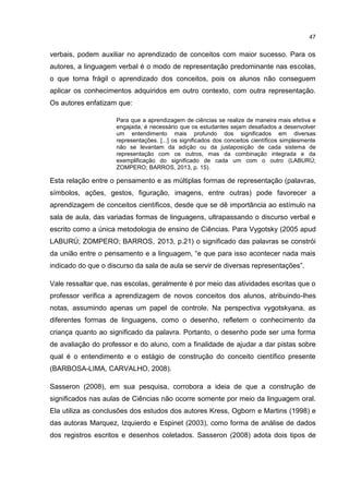 47
verbais, podem auxiliar no aprendizado de conceitos com maior sucesso. Para os
autores, a linguagem verbal é o modo de representação predominante nas escolas,
o que torna frágil o aprendizado dos conceitos, pois os alunos não conseguem
aplicar os conhecimentos adquiridos em outro contexto, com outra representação.
Os autores enfatizam que:
Para que a aprendizagem de ciências se realize de maneira mais efetiva e
engajada, é necessário que os estudantes sejam desafiados a desenvolver
um entendimento mais profundo dos significados em diversas
representações. [...] os significados dos conceitos científicos simplesmente
não se levantam da adição ou da justaposição de cada sistema de
representação com os outros, mas da combinação integrada e da
exemplificação do significado de cada um com o outro (LABURÚ;
ZOMPERO; BARROS, 2013, p. 15).
Esta relação entre o pensamento e as múltiplas formas de representação (palavras,
símbolos, ações, gestos, figuração, imagens, entre outras) pode favorecer a
aprendizagem de conceitos científicos, desde que se dê importância ao estímulo na
sala de aula, das variadas formas de linguagens, ultrapassando o discurso verbal e
escrito como a única metodologia de ensino de Ciências. Para Vygotsky (2005 apud
LABURÚ; ZOMPERO; BARROS, 2013, p.21) o significado das palavras se constrói
da união entre o pensamento e a linguagem, “e que para isso acontecer nada mais
indicado do que o discurso da sala de aula se servir de diversas representações”.
Vale ressaltar que, nas escolas, geralmente é por meio das atividades escritas que o
professor verifica a aprendizagem de novos conceitos dos alunos, atribuindo-lhes
notas, assumindo apenas um papel de controle. Na perspectiva vygotskyana, as
diferentes formas de linguagens, como o desenho, refletem o conhecimento da
criança quanto ao significado da palavra. Portanto, o desenho pode ser uma forma
de avaliação do professor e do aluno, com a finalidade de ajudar a dar pistas sobre
qual é o entendimento e o estágio de construção do conceito científico presente
(BARBOSA-LIMA, CARVALHO, 2008).
Sasseron (2008), em sua pesquisa, corrobora a ideia de que a construção de
significados nas aulas de Ciências não ocorre somente por meio da linguagem oral.
Ela utiliza as conclusões dos estudos dos autores Kress, Ogborn e Martins (1998) e
das autoras Marquez, Izquierdo e Espinet (2003), como forma de análise de dados
dos registros escritos e desenhos coletados. Sasseron (2008) adota dois tipos de
 
