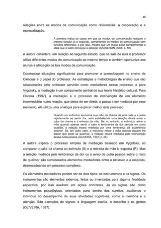 48
relações entre os modos de comunicação como referenciais: a cooperação e a
especialização.
A primeira indica os casos em que os modos de comunicação realizam a
mesma função; já o segundo, compreende os modos de comunicação com
funções diferentes, e por isso, mostra que um modo pode complementar a
ideia que o outro começou a esboçar (SASSERON, 2008, p. 50).
A autora considera, em relação ao segundo estudo, que na sala de aula o professor
utilize diferentes modos de comunicação ao mesmo tempo e também oportunize aos
alunos a utilização de tais modos de comunicação.
Oportunizar situações significativas para promover a aprendizagem no ensino de
Ciências é o papel do professor. As estratégias e metodologias de ensino que são
selecionadas pelo professor servirão como mediadores nesse processo, e para
Vygotsky, a mediação é um componente central de sua teoria histórico-cultural. Para
Oliveira (1997), a mediação é o processo de intervenção de um elemento
intermediário numa relação, que deixa de ser direta, e passa a ser mediada por esse
elemento; ela utiliza uma analogia para explicar melhor este processo:
Quando um indivíduo aproxima sua mão da chama de uma vela e a retira
rapidamente ao sentir dor, está estabelecida uma relação direta entre o
calor da chama e a retirada da mão. Se, no entanto, o indivíduo retirar a
mão quando apenas sentir o calor e lembrar-se da dor sentida em outra
ocasião, a relação estará mediada por uma lembrança da experiência
anterior. Se, em outro caso, o indivíduo retirar a mão quando alguém lhe
disser que pode se queimar, a relação estará mediada pela intervenção
dessa outra pessoa (OLIVEIRA, 1997, p. 26).
A autora explica o processo simples de mediação baseado em Vygotsky, ao
comparar o calor da chama ao estímulo (S) e a retirada da mão à resposta (R). Mas
a relação mediada pela lembrança da dor ou o aviso de outra pessoa sobre o risco
de queimar são considerados elementos mediadores entre o estímulo e a resposta,
desencadeando um processo complexo.
Os elementos mediadores podem ser de dois tipos: os instrumentos e os signos. Os
instrumentos são elementos externos, feitos ou inventados para alguma finalidade
específica, por isso auxiliam em ações concretas. Já os signos são como
instrumentos psicológicos, orientados para dentro dos sujeitos, auxiliando o
indivíduo no desempenho de suas atividades cognitivas, como a memória e a
atenção. São exemplos de signos: a linguagem escrita, o desenho e os gestos
(OLIVEIRA, 1997).
 