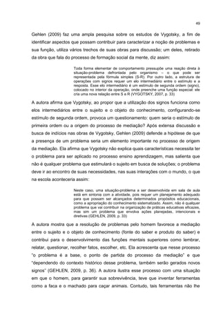 49
Gehlen (2009) faz uma ampla pesquisa sobre os estudos de Vygotsky, a fim de
identificar aspectos que possam contribuir para caracterizar a noção de problemas e
sua função, utiliza vários trechos de suas obras para discussão; um deles, retirado
da obra que fala do processo de formação social da mente, diz assim:
Toda forma elementar de comportamento pressupõe uma reação direta à
situação-problema defrontada pelo organismo – o que pode ser
representada pela fórmula simples (S-R). Por outro lado, a estrutura de
operações com signos requer um elo intermediário entre o estímulo e a
resposta. Esse elo intermediário é um estímulo de segunda ordem (signo),
colocado no interior da operação, onde preenche uma função especial: ele
cria uma nova relação entre S e R (VYGOTSKY, 2007, p. 33)
A autora afirma que Vygotsky, ao propor que a utilização dos signos funciona como
elos intermediários entre o sujeito e o objeto do conhecimento, configurando-se
estímulo de segunda ordem, provoca um questionamento: quem seria o estímulo de
primeira ordem ou a origem do processo de mediação? Após extensa discussão e
busca de indícios nas obras de Vygotsky, Gehlen (2009) defende a hipótese de que
a presença de um problema seria um elemento importante no processo de origem
da mediação. Ela afirma que Vygotsky não explica quais características necessita ter
o problema para ser aplicado no processo ensino aprendizagem, mas salienta que
não é qualquer problema que estimulará o sujeito em busca de soluções; o problema
deve ir ao encontro de suas necessidades, nas suas interações com o mundo, o que
na escola aconteceria assim:
Neste caso, uma situação-problema a ser desenvolvida em sala de aula
está em sintonia com a atividade, pois requer um planejamento adequado
para que possam ser alcançados determinados propósitos educacionais,
como a apropriação do conhecimento sistematizado. Assim, não é qualquer
problema que vai contribuir na organização de práticas educativas eficazes,
mas sim um problema que envolva ações planejadas, intencionais e
diretivas (GEHLEN, 2009, p. 33)
A autora mostra que a resolução de problemas pelo homem favorece a mediação
entre o sujeito e o objeto de conhecimento (fonte do saber e produto do saber) e
contribui para o desenvolvimento das funções mentais superiores como lembrar,
relatar, questionar, recolher fatos, escolher, etc. Ela acrescenta que nesse processo
“o problema é a base, o ponto de partida do processo da mediação” e que
“dependendo do contexto histórico desse problema, também serão gerados novos
signos” (GEHLEN, 2009, p. 36). A autora ilustra esse processo com uma situação
em que o homem, para garantir sua sobrevivência, teve que inventar ferramentas
como a faca e o machado para caçar animais. Contudo, tais ferramentas não lhe
 