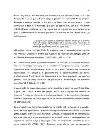50
davam segurança, pois ele tinha que se aproximar dos animais. Então, criou outra
ferramenta, a lança, que reduzia o perigo e garantia o seu alimento. Neste contexto
histórico, a necessidade de comida era o problema que fez com que o homem
inventasse a faca e o machado, que são os signos que, por sua vez, foram
substituídos por uma lança, um novo signo, que vai requerer um novo planejamento
para o enfrentamento de um novo problema: os animais ferozes. Neste sentido, a
autora afirma
[...] que para que o sujeito se aproprie de signos é preciso que o problema
tenha um sentido e significado para ele e, com isso, gere a necessidade de
apropriação de signos que o sujeito ainda não possui para que seja possível
a resolução do problema (GEHLEN, 2009, p.38).
Além disso, reintera a importância do problema para o desenvolvimento cognitivo
das crianças, utilizando o trecho que Vygotsky diz “planejar uma solução para um
problema antes de sua execução” (VYGOTSKY, 2007, p. 17-18).
Em relação ao processo ensino-aprendizagem de Ciências, a construção de novos
conceitos científicos começaria com o enfrentamento de problemas, que necessitam
apresentar algum significado para o aluno, para assim despertar seu interesse e
necessidade de resolvê-lo e possibilitar-lhe o desenvolvimento de novos
conhecimentos. A autora conclui dizendo que “o problema apresenta um papel de
gênese, num processo dinâmico, da produção e disseminação de conceitos
científicos” (GEHLEN, 2009, p. 50).
A construção de novos conceitos e signos acontece a partir da experiência deste
sujeito com o mundo e com seu grupo cultural, isto é, aquele que fornece um
ambiente formado por elementos cheios de significado. Nesta interação social, que o
indivíduo internaliza os novos significados da cultura estabelecida, desenvolvendo-
se cognitivamente.
Para Vygotsky, os elementos mediadores na relação entre o homem e o mundo –
instrumentos e signos estão carregados de significados culturais – foram produzidos
pelas relações entre os seres humanos. Contudo, a necessidade de comunicação
entre as pessoas e o compartilhamento de experiências e o estabelecimento de
significados fizeram surgir a linguagem como um instrumento simbólico de cada
grupo cultural (OLIVEIRA, 1997). Podemos então afirmar que, na perspectiva
 