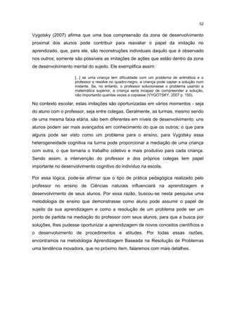 52
Vygotsky (2007) afirma que uma boa compreensão da zona de desenvolvimento
proximal dos alunos pode contribuir para reavaliar o papel da imitação no
aprendizado, que, para ele, são reconstruções individuais daquilo que é observado
nos outros; somente são possíveis as imitações de ações que estão dentro da zona
de desenvolvimento mental do sujeito. Ele exemplifica assim:
[...] se uma criança tem dificuldade com um problema de aritmética e o
professor o resolve no quadro-negro, a criança pode captar a solução num
instante. Se, no entanto, o professor solucionasse o problema usando a
matemática superior, a criança seria incapaz de compreender a solução,
não importando quantas vezes a copiasse (VYGOTSKY, 2007 p. 100).
No contexto escolar, estas imitações são oportunizadas em vários momentos - seja
do aluno com o professor, seja entre colegas. Geralmente, as turmas, mesmo sendo
de uma mesma faixa etária, são bem diferentes em níveis de desenvolvimento: uns
alunos podem ser mais avançados em conhecimento do que os outros; o que para
alguns pode ser visto como um problema para o ensino, para Vygotsky essa
heterogeneidade cognitiva na turma pode proporcionar a mediação de uma criança
com outra, o que tornaria o trabalho coletivo e mais produtivo para cada criança.
Sendo assim, a intervenção do professor e dos próprios colegas tem papel
importante no desenvolvimento cognitivo do indivíduo na escola.
Por essa lógica, pode-se afirmar que o tipo de prática pedagógica realizado pelo
professor no ensino de Ciências naturais influenciará na aprendizagem e
desenvolvimento de seus alunos. Por essa razão, buscou-se nesta pesquisa uma
metodologia de ensino que demonstrasse como aluno pode assumir o papel de
sujeito da sua aprendizagem e como a resolução de um problema pode ser um
ponto de partida na mediação do professor com seus alunos, para que a busca por
soluções, lhes pudesse oportunizar a aprendizagem de novos conceitos científicos e
o desenvolvimento de procedimentos e atitudes. Por todas essas razões,
encontramos na metodologia Aprendizagem Baseada na Resolução de Problemas
uma tendência inovadora, que no próximo ítem, falaremos com mais detalhes.
 