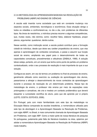 53
2.3 A METODOLOGIA DA APRENDIZAGEM BASEADA NA RESOLUÇÃO DE
PROBLEMAS (ABRP) NO ENSINO DE CIÊNCIAS
A escola está inserida numa sociedade que está em constante mudança nos
aspectos sociais, ambientais, tecnológicos e econômicos. Essa situação obriga a
todos os cidadãos a confrontarem-se, no dia a dia, com problemas de diferentes
tipos. Na ânsia de resolvê-los, o indivíduo precisa recorrer a algumas competências,
que, muitas vezes, não domina, como: recolher fatos, elaborar hipóteses, propor
planos, argumentar, questionar, dentre outras.
Nesse sentido, como instituição social, a escola poderá contribuir para a formação
cidadã do indivíduo, desde que deixe seu caráter propedêutico de ensino, que visa
apenas à aprendizagem de conteúdos conceituais, e passe a assumir sua função
social de ensino, ampliando seu papel para o desenvolvimento de todas as
capacidades conceituais, procedimentais e atitudinais (ZABALA, 1998). A solução
talvez esteja, portanto, em um ensino que tenha como ponto de partida um problema
contextualizado, onde o seu processo de resolução é mais importante do que a sua
solução.
Configura-se assim, em vez de termos um problema no final do processo de ensino,
geralmente utilizado como exercício ou avaliação da aprendizagem dos alunos,
passaríamos a almejar o desenvolvimento de novos conteúdos de aprendizagem
durante o processo de resolução de um determinado problema. Nesse tipo de
metodologia de ensino, o professor não ensina por meio de exposições orais
prolongadas e cansativas, ele cria e medeia um contexto problemático que deverá
despertar a curiosidade científica do aluno, para que ele aprenda por si próprio
(LEITE; COSTA; ESTEVES, 2008).
Em Portugal, país com maior familiaridade com este tipo de metodologia na
Educação Básica comparada às escolas brasileiras, a nomenclatura utilizada para
este tipo de abordagem é a Aprendizagem Baseada na Resolução de Problemas,
com sigla ABRP; no Brasil, é mais comumente chamada de Aprendizagem Baseada
em Problemas, com sigla ABP. Como a maior parte de nossa literatura de pesquisa
foi portuguesa, justamente pela falta de literatura brasileira na área, optamos por
adotar a nomenclatura Aprendizagem Baseada na Resolução de Problemas (ABRP)
neste trabalho.
 