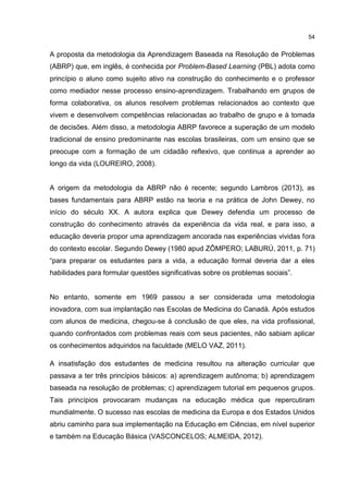 54
A proposta da metodologia da Aprendizagem Baseada na Resolução de Problemas
(ABRP) que, em inglês, é conhecida por Problem-Based Learning (PBL) adota como
princípio o aluno como sujeito ativo na construção do conhecimento e o professor
como mediador nesse processo ensino-aprendizagem. Trabalhando em grupos de
forma colaborativa, os alunos resolvem problemas relacionados ao contexto que
vivem e desenvolvem competências relacionadas ao trabalho de grupo e à tomada
de decisões. Além disso, a metodologia ABRP favorece a superação de um modelo
tradicional de ensino predominante nas escolas brasileiras, com um ensino que se
preocupe com a formação de um cidadão reflexivo, que continua a aprender ao
longo da vida (LOUREIRO, 2008).
A origem da metodologia da ABRP não é recente; segundo Lambros (2013), as
bases fundamentais para ABRP estão na teoria e na prática de John Dewey, no
início do século XX. A autora explica que Dewey defendia um processo de
construção do conhecimento através da experiência da vida real, e para isso, a
educação deveria propor uma aprendizagem ancorada nas experiências vividas fora
do contexto escolar. Segundo Dewey (1980 apud ZÔMPERO; LABURÚ, 2011, p. 71)
“para preparar os estudantes para a vida, a educação formal deveria dar a eles
habilidades para formular questões significativas sobre os problemas sociais”.
No entanto, somente em 1969 passou a ser considerada uma metodologia
inovadora, com sua implantação nas Escolas de Medicina do Canadá. Após estudos
com alunos de medicina, chegou-se á conclusão de que eles, na vida profissional,
quando confrontados com problemas reais com seus pacientes, não sabiam aplicar
os conhecimentos adquiridos na faculdade (MELO VAZ, 2011).
A insatisfação dos estudantes de medicina resultou na alteração curricular que
passava a ter três princípios básicos: a) aprendizagem autônoma; b) aprendizagem
baseada na resolução de problemas; c) aprendizagem tutorial em pequenos grupos.
Tais princípios provocaram mudanças na educação médica que repercutiram
mundialmente. O sucesso nas escolas de medicina da Europa e dos Estados Unidos
abriu caminho para sua implementação na Educação em Ciências, em nível superior
e também na Educação Básica (VASCONCELOS; ALMEIDA, 2012).
 
