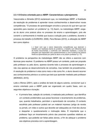 55
2.3.1 O Ensino orientado para a ABRP: Características e planejamento
Vasconcelos e Almeida (2012) esclarecem que, na metodologia ABRP, a finalidade
da resolução de problemas é aprender novos conhecimentos e desenvolver novas
competências. “O processo de aprendizagem envolve a procura do que tem que ser
aprendido para resolver um problema” (p. 13) Assim, na metodologia ABRP, exige-
se do aluno uma postura ativa no processo de ensino e aprendizagem, pois ele
constrói o conhecimento à medida que busca a solução para o problema, durante o
processo de trabalho (LOUREIRO, 2008). Para Moraes (2010), a utilização da ABRP
tem como objetivo
[...] fazer com que o aluno desenvolva competências que abarcam o
trabalho com hipóteses diante do problema, o trabalho com diferentes tipos
de fontes documentais, o confronto com diferentes hipóteses, a busca de
soluções que respondam aos questionamentos e uma mudança de postura
frente ao aprendizado por parte do aluno e do próprio professor (p. 73).
O problema na perspectiva da metodologia ABRP não se refere a exercício com
técnicas para resolver. O problema na ABRP possui um contexto, pode ser proposto
pelo professor ou pelo aluno, aparece durante todo o processo de aprendizagem e
não visa apenas ao desenvolvimento de conceitos, mas também de procedimentos.
A resolução do problema é vista como meio e não como fim, o aluno deverá recorrer
aos conhecimentos prévios e a outros que terá que aprender mediado pelo professor
(MORAES, 2010).
Leite e Afonso (2001), após a análise de texto de alguns autores, concluíram que o
ensino orientado para a ABRP pode ser organizado em quatro fases, com os
seguintes objetivos e duração:
 A primeira fase, seleção do contexto, é realizada pelo professor, que identifica
um contexto problemático que possa favorecer o levantamento de problemas,
que, quando trabalhados, permitem o aprendizado de conceitos. O contexto
escolhido pelo professor poderá ser um material impresso (artigo de revista
ou jornal), um vídeo e outros que deverão ser adequados ao nível dos alunos
e despertar o questionamento e motivação deles. É importante que o
professor faça um levantamento prévio das possíveis questões relativas ao
problema, que poderão ser feitas pelos alunos, a fim de adequar o problema
aos objetivos previstos com a aprendizagem.
 