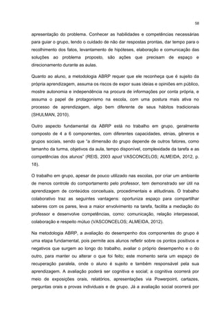 58
apresentação do problema. Conhecer as habilidades e competências necessárias
para guiar o grupo, tendo o cuidado de não dar respostas prontas, dar tempo para o
recolhimento dos fatos, levantamento de hipóteses, elaboração e comunicação das
soluções ao problema proposto, são ações que precisam de espaço e
direcionamento durante as aulas.
Quanto ao aluno, a metodologia ABRP requer que ele reconheça que é sujeito da
própria aprendizagem, assuma os riscos de expor suas ideias e opiniões em público,
mostre autonomia e independência na procura de informações por conta própria, e
assuma o papel de protagonismo na escola, com uma postura mais ativa no
processo de aprendizagem, algo bem diferente de seus hábitos tradicionais
(SHULMAN, 2010).
Outro aspecto fundamental da ABRP está no trabalho em grupo, geralmente
composto de 4 a 6 componentes, com diferentes capacidades, etnias, gêneros e
grupos sociais, sendo que “a dimensão do grupo depende de outros fatores, como
tamanho da turma, objetivos da aula, tempo disponível, complexidade da tarefa e as
competências dos alunos” (REIS, 2003 apud VASCONCELOS; ALMEIDA, 2012, p.
18).
O trabalho em grupo, apesar de pouco utilizado nas escolas, por criar um ambiente
de menos controle do comportamento pelo professor, tem demonstrado ser útil na
aprendizagem de conteúdos conceituais, procedimentais e atitudinais. O trabalho
colaborativo traz as seguintes vantagens: oportuniza espaço para compartilhar
saberes com os pares, leva a maior envolvimento na tarefa, facilita a mediação do
professor e desenvolve competências, como: comunicação, relação interpessoal,
colaboração e respeito mútuo (VASCONCELOS; ALMEIDA, 2012).
Na metodologia ABRP, a avaliação do desempenho dos componentes do grupo é
uma etapa fundamental, pois permite aos alunos refletir sobre os pontos positivos e
negativos que surgem ao longo do trabalho, avaliar o próprio desempenho e o do
outro, para manter ou alterar o que foi feito; este momento seria um espaço de
recuperação paralela, onde o aluno é sujeito e também responsável pela sua
aprendizagem. A avaliação poderá ser cognitiva e social; a cognitiva ocorrerá por
meio de exposições orais, relatórios, apresentações via Powerpoint, cartazes,
perguntas orais e provas individuais e de grupo. Já a avaliação social ocorrerá por
 