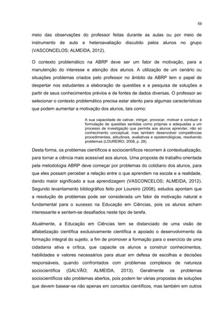 59
meio das observações do professor feitas durante as aulas ou por meio de
instrumento de auto e heteroavaliação discutido pelos alunos no grupo
(VASCONCELOS; ALMEIDA, 2012).
O contexto problemático na ABRP deve ser um fator de motivação, para a
manutenção do interesse e atenção dos alunos. A utilização de um cenário ou
situações problemas criados pelo professor no âmbito da ABRP tem o papel de
despertar nos estudantes a elaboração de questões e a pesquisa de soluções a
partir de seus conhecimentos prévios e de fontes de dados diversas. O professor ao
selecionar o contexto problemático precisa estar atento para algumas características
que podem aumentar a motivação dos alunos, tais como:
A sua capacidade de cativar, intrigar, provocar, motivar e conduzir à
formulação de questões sentidas como próprias e adequadas a um
processo de investigação que permita aos alunos aprender, não só
conhecimento conceptual, mas também desenvolver competências
procedimentais, atitudinais, avaliativas e epistemológicas, resolvendo
problemas (LOUREIRO, 2008, p. 28).
Desta forma, os problemas científicos e sociocientíficos recorrem à contextualização,
para tornar a ciência mais acessível aos alunos. Uma proposta de trabalho orientada
pela metodologia ABRP deve começar por problemas do cotidiano dos alunos, para
que eles possam perceber a relação entre o que aprendem na escola e a realidade,
dando maior significado a sua aprendizagem (VASCONCELOS; ALMEIDA, 2012).
Segundo levantamento bibliográfico feito por Loureiro (2008), estudos apontam que
a resolução de problemas pode ser considerada um fator de motivação natural e
fundamental para o sucesso na Educação em Ciências, pois os alunos acham
interessante e sentem-se desafiados neste tipo de tarefa.
Atualmente, a Educação em Ciências tem se distanciado de uma visão de
alfabetização científica exclusivamente científica e apoiado o desenvolvimento da
formação integral do sujeito, a fim de promover a formação para o exercício de uma
cidadania ativa e crítica, que capacite os alunos a construir conhecimentos,
habilidades e valores necessários para atuar em defesa de escolhas e decisões
responsáveis, quando confrontados com problemas complexos de natureza
sociocientífica (GALVÃO; ALMEIDA, 2013). Geralmente os problemas
sociocientíficos são problemas abertos, pois podem ter várias propostas de soluções
que devem basear-se não apenas em conceitos científicos, mas também em outros
 