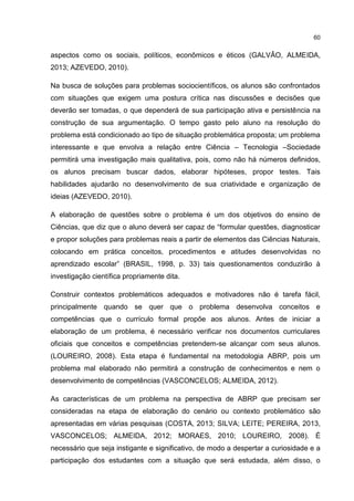60
aspectos como os sociais, políticos, econômicos e éticos (GALVÃO, ALMEIDA,
2013; AZEVEDO, 2010).
Na busca de soluções para problemas sociocientíficos, os alunos são confrontados
com situações que exigem uma postura crítica nas discussões e decisões que
deverão ser tomadas, o que dependerá de sua participação ativa e persistência na
construção de sua argumentação. O tempo gasto pelo aluno na resolução do
problema está condicionado ao tipo de situação problemática proposta; um problema
interessante e que envolva a relação entre Ciência – Tecnologia –Sociedade
permitirá uma investigação mais qualitativa, pois, como não há números definidos,
os alunos precisam buscar dados, elaborar hipóteses, propor testes. Tais
habilidades ajudarão no desenvolvimento de sua criatividade e organização de
ideias (AZEVEDO, 2010).
A elaboração de questões sobre o problema é um dos objetivos do ensino de
Ciências, que diz que o aluno deverá ser capaz de “formular questões, diagnosticar
e propor soluções para problemas reais a partir de elementos das Ciências Naturais,
colocando em prática conceitos, procedimentos e atitudes desenvolvidas no
aprendizado escolar” (BRASIL, 1998, p. 33) tais questionamentos conduzirão à
investigação científica propriamente dita.
Construir contextos problemáticos adequados e motivadores não é tarefa fácil,
principalmente quando se quer que o problema desenvolva conceitos e
competências que o currículo formal propõe aos alunos. Antes de iniciar a
elaboração de um problema, é necessário verificar nos documentos curriculares
oficiais que conceitos e competências pretendem-se alcançar com seus alunos.
(LOUREIRO, 2008). Esta etapa é fundamental na metodologia ABRP, pois um
problema mal elaborado não permitirá a construção de conhecimentos e nem o
desenvolvimento de competências (VASCONCELOS; ALMEIDA, 2012).
As características de um problema na perspectiva de ABRP que precisam ser
consideradas na etapa de elaboração do cenário ou contexto problemático são
apresentadas em várias pesquisas (COSTA, 2013; SILVA; LEITE; PEREIRA, 2013,
VASCONCELOS; ALMEIDA, 2012; MORAES, 2010; LOUREIRO, 2008). É
necessário que seja instigante e significativo, de modo a despertar a curiosidade e a
participação dos estudantes com a situação que será estudada, além disso, o
 