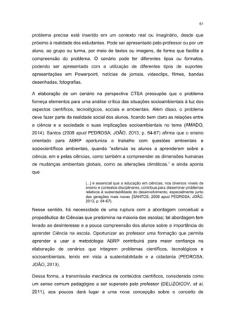 61
problema precisa está inserido em um contexto real ou imaginário, desde que
próximo à realidade dos estudantes. Pode ser apresentado pelo professor ou por um
aluno, ao grupo ou turma, por meio de textos ou imagens, de forma que facilite a
compreensão do problema. O cenário pode ter diferentes tipos ou formatos,
podendo ser apresentado com a utilização de diferentes tipos de suportes:
apresentações em Powerpoint, notícias de jornais, videoclips, filmes, bandas
desenhadas, fotografias.
A elaboração de um cenário na perspectiva CTSA pressupõe que o problema
forneça elementos para uma análise crítica das situações socioambientais à luz dos
aspectos científicos, tecnológicos, sociais e ambientais. Além disso, o problema
deve fazer parte da realidade social dos alunos, ficando bem claro as relações entre
a ciência e a sociedade e suas implicações socioambientais no tema (AMADO,
2014). Santos (2008 apud PEDROSA; JOÃO, 2013, p. 64-67) afirma que o ensino
orientado para ABRP oportuniza o trabalho com questões ambientais e
sociocientíficos ambientais, quando “estimula os alunos a aprenderem sobre a
ciência, em e pelas ciências, como também a compreender as dimensões humanas
de mudanças ambientais globais, como as alterações climáticas.” e ainda aponta
que
[...] é essencial que a educação em ciências, nos diversos níveis de
ensino e contextos disciplinares, contribua para disseminar problemas
relativos à sustentabilidade do desenvolvimento, especialmente junto
das gerações mais novas (SANTOS, 2008 apud PEDROSA; JOÃO,
2013, p. 64-67).
Nesse sentido, há necessidade de uma ruptura com a abordagem conceitual e
propedêutica de Ciências que predomina na maioria das escolas; tal abordagem tem
levado ao desinteresse e a pouca compreensão dos alunos sobre a importância do
aprender Ciência na escola. Oportunizar ao professor uma formação que permita
aprender a usar a metodologia ABRP contribuirá para maior confiança na
elaboração de cenários que integrem problemas científicos, tecnológicos e
socioambientais, tendo em vista a sustentabilidade e a cidadania (PEDROSA;
JOÃO, 2013).
Dessa forma, a transmissão mecânica de conteúdos científicos, considerada como
um senso comum pedagógico a ser superado pelo professor (DELIZOICOV, et al,
2011), aos poucos dará lugar a uma nova concepção sobre o conceito de
 