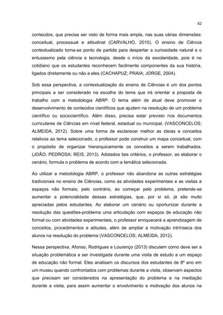 62
conteúdos, que precisa ser visto de forma mais ampla, nas suas várias dimensões:
conceitual, processual e atitudinal (CARVALHO, 2010). O ensino de Ciência
contextualizado torna-se ponto de partida para despertar a curiosidade natural e o
entusiasmo pela ciência e tecnologia, desde o início da escolaridade, pois é no
cotidiano que os estudantes reconhecem facilmente componentes da sua história,
ligados diretamente ou não a eles (CACHAPUZ; PRAIA; JORGE, 2004).
Sob essa perspectiva, a contextualização do ensino de Ciências é um dos pontos
principais a ser considerado na escolha do tema que irá orientar a proposta de
trabalho com a metodologia ABRP. O tema além de atual deve promover o
desenvolvimento de conteúdos científicos que ajudem na resolução de um problema
científico ou sociocientífico. Além disso, precisa estar previsto nos documentos
curriculares de Ciências em nível federal, estadual ou municipal. (VASCONCELOS;
ALMEIDA, 2012). Sobre uma forma de esclarecer melhor as ideias e conceitos
relativos ao tema selecionado, o professor pode construir um mapa conceitual, com
o propósito de organizar hierarquicamente os conceitos a serem trabalhados.
(JOÃO; PEDROSA; REIS, 2013). Adotados tais critérios, o professor, ao elaborar o
cenário, formula o problema de acordo com a temática selecionada.
Ao utilizar a metodologia ABRP, o professor não abandona as outras estratégias
tradicionais no ensino de Ciências, como as atividades experimentais e as visitas a
espaços não formais; pelo contrário, ao começar pelo problema, pretende-se
aumentar a potencialidade dessas estratégias, que, por si só, já são muito
apreciadas pelos estudantes. Ao elaborar um cenário ou oportunizar durante a
resolução das questões-problema uma articulação com espaços de educação não
formal ou com atividades experimentais, o professor enriquecerá a aprendizagem de
conceitos, procedimentos e atitudes, além de ampliar a motivação intrínseca dos
alunos na resolução do problema (VASCONCELOS; ALMEIDA, 2012).
Nessa perspectiva, Afonso, Rodrigues e Lourenço (2013) discutem como deve ser a
situação problemática a ser investigada durante uma visita de estudo a um espaço
de educação não formal. Eles analisam os discursos dos estudantes de 8º ano em
um museu quando confrontados com problemas durante a visita, observam aspectos
que precisam ser considerados na apresentação do problema e na mediação
durante a visita, para assim aumentar o envolvimento e motivação dos alunos na
 