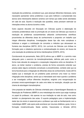 63
resolução dos problemas, consideram que, para alcançar diferentes interesses, seria
necessário apresentar vários problemas e que para melhorar a compreensão dos
alunos seria interessante elaborar cenários com temas que estão sendo abordados
em sala de aula. Quanto à resolução das questões, estas precisam estimular as
interações entres os alunos durante a visita.
Outro aspecto discutido em Educação em Ciências quanto à elaboração de
contextos problemáticos está na promoção de um ensino de Ciências que recorra à
resolução de problemas socioambientais utilizando conhecimentos científicos
provenientes de diferentes áreas de conhecimento e propondo um trabalho que
integre diferentes disciplinas. Investigações desse tipo são mais complexas e
holísticas e exigem a mobilização de conceitos e métodos que atravessam as
fronteira das disciplinas (NETO, 2013). Um currículo de Ciências com ênfase na
formação para a cidadania oportuniza a contextualização do ensino, em busca de
uma resolução de problemas de forma interdisciplinar (COSTA, 2013).
Corroborando tal pensamento, Neto (2013) afirma que a ABRP é o caminho mais
adequado para o exercício da transdisciplinaridade, definida pelo autor como a
forma mais elevada de assegurar a cooperação integradora entre as disciplinas. O
aluno, ao tentar resolver o problema, precisa de forma consciente entender que
precisa saber alguns conteúdos conceituais e procedimentais, contexto este que se
torna favorável para a integração de diferentes áreas de conhecimento. Costa (2013)
explica que a resolução de um problema pode promover uma maior ou menor
integração entre disciplinas, sendo que a intensidade será maior quando o problema
a ser investigado unificar diferentes disciplinas, exigindo uma reorganização do
processo ensino-aprendizagem de cada uma delas na resolução, situação que ele
chama de abordagem transdisciplinar.
Uma proposta de trabalho de Ciências orientada para a Aprendizagem Baseada na
Resolução de Problemas (ABRP) é uma metodologia de ensino que exige mudança
no papel do professor, não apenas na sua mediação na sala de aula, mas como
também no planejamento das aulas. O suporte pedagógico para a implementação
deste tipo de ensino é essencial para o professor que está se familiarizando com a
metodologia ABRP, este apoio pode acontecer por recursos didáticos, guias, livros e
formação inicial/continuada. Neste sentido, Vasconcelos e Almeida (2012)
 