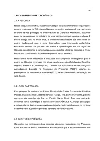 66
3 PROCEDIMENTOS METODOLÓGICOS
3.1 A PESQUISA
Nessa pesquisa qualitativa, buscamos investigar os questionamentos e inquietações
de uma professora de Ciências da Natureza no ensino fundamental, que, ao tornar-
se aluna de Pós-graduação na área de Ensino de Ciências e Matemática, assume o
papel de pesquisadora no cotidiano de uma escola municipal, pública e urbana. É
nesse espaço que, há treze anos, a professora/pesquisadora dos anos finais do
ensino fundamental atua e onde desenvolveu essa intervenção pedagógica.
Buscamos estudar um processo de ensino e aprendizagem em Educação em
Ciências, considerando a contextualização dos sujeitos e local da pesquisa, a fim de
favorecer a compreensão do problema que está sendo estudado.
Desta forma, foram elaboradas e discutidas duas propostas investigativas para o
ensino de Ciências com base nos eixos estruturantes da Alfabetização Científica,
segundo Sasseron e Carvalho (2008). Também nos apropriamos da metodologia da
Aprendizagem Baseada na Resolução de Problemas (ABRP) segundo os
pressupostos de Vasconcelos e Almeida (2012) para o planejamento e mediação em
sala de aula.
3.2 LOCAL DA PESQUISA
Esta pesquisa foi realizada na Escola Municipal de Ensino Fundamental Placidino
Passos, situada na Rua Leopoldo Barcelos Rangel, 113, Bairro Polivalente, próximo
ao centro do município de Aracruz, Espírito Santo, Brasil. Para sua realização,
contamos com a autorização e apoio da direção (APÊNDICE A), equipe pedagógica
e pais de alunos das turmas envolvidas no trabalho. Maior detalhamento do contexto
da escola e dos sujeitos da pesquisa será feito no capítulo quatro.
3.3 SUJEITOS DA PESQUISA
Os sujeitos que participaram desta pesquisa são alunos matriculados nos 7º anos do
turno matutino do ensino fundamental. Esclarecemos que a escolha do sétimo ano
 