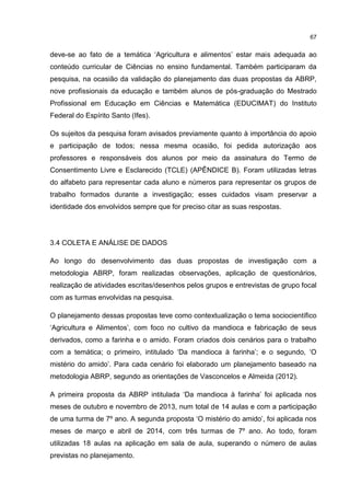 67
deve-se ao fato de a temática ‘Agricultura e alimentos’ estar mais adequada ao
conteúdo curricular de Ciências no ensino fundamental. Também participaram da
pesquisa, na ocasião da validação do planejamento das duas propostas da ABRP,
nove profissionais da educação e também alunos de pós-graduação do Mestrado
Profissional em Educação em Ciências e Matemática (EDUCIMAT) do Instituto
Federal do Espírito Santo (Ifes).
Os sujeitos da pesquisa foram avisados previamente quanto à importância do apoio
e participação de todos; nessa mesma ocasião, foi pedida autorização aos
professores e responsáveis dos alunos por meio da assinatura do Termo de
Consentimento Livre e Esclarecido (TCLE) (APÊNDICE B). Foram utilizadas letras
do alfabeto para representar cada aluno e números para representar os grupos de
trabalho formados durante a investigação; esses cuidados visam preservar a
identidade dos envolvidos sempre que for preciso citar as suas respostas.
3.4 COLETA E ANÁLISE DE DADOS
Ao longo do desenvolvimento das duas propostas de investigação com a
metodologia ABRP, foram realizadas observações, aplicação de questionários,
realização de atividades escritas/desenhos pelos grupos e entrevistas de grupo focal
com as turmas envolvidas na pesquisa.
O planejamento dessas propostas teve como contextualização o tema sociocientífico
‘Agricultura e Alimentos’, com foco no cultivo da mandioca e fabricação de seus
derivados, como a farinha e o amido. Foram criados dois cenários para o trabalho
com a temática; o primeiro, intitulado ‘Da mandioca à farinha’; e o segundo, ‘O
mistério do amido’. Para cada cenário foi elaborado um planejamento baseado na
metodologia ABRP, segundo as orientações de Vasconcelos e Almeida (2012).
A primeira proposta da ABRP intitulada ‘Da mandioca à farinha’ foi aplicada nos
meses de outubro e novembro de 2013, num total de 14 aulas e com a participação
de uma turma de 7º ano. A segunda proposta ‘O mistério do amido’, foi aplicada nos
meses de março e abril de 2014, com três turmas de 7º ano. Ao todo, foram
utilizadas 18 aulas na aplicação em sala de aula, superando o número de aulas
previstas no planejamento.
 