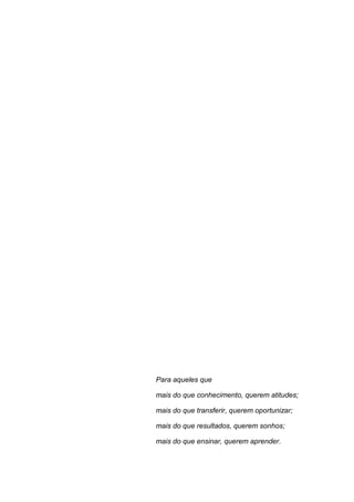 Para aqueles que
mais do que conhecimento, querem atitudes;
mais do que transferir, querem oportunizar;
mais do que resultados, querem sonhos;
mais do que ensinar, querem aprender.
 