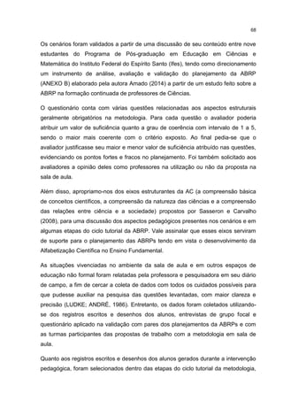 68
Os cenários foram validados a partir de uma discussão de seu conteúdo entre nove
estudantes do Programa de Pós-graduação em Educação em Ciências e
Matemática do Instituto Federal do Espírito Santo (Ifes), tendo como direcionamento
um instrumento de análise, avaliação e validação do planejamento da ABRP
(ANEXO B) elaborado pela autora Amado (2014) a partir de um estudo feito sobre a
ABRP na formação continuada de professores de Ciências.
O questionário conta com várias questões relacionadas aos aspectos estruturais
geralmente obrigatórios na metodologia. Para cada questão o avaliador poderia
atribuir um valor de suficiência quanto a grau de coerência com intervalo de 1 a 5,
sendo o maior mais coerente com o critério exposto. Ao final pedia-se que o
avaliador justificasse seu maior e menor valor de suficiência atribuído nas questões,
evidenciando os pontos fortes e fracos no planejamento. Foi também solicitado aos
avaliadores a opinião deles como professores na utilização ou não da proposta na
sala de aula.
Além disso, apropriamo-nos dos eixos estruturantes da AC (a compreensão básica
de conceitos científicos, a compreensão da natureza das ciências e a compreensão
das relações entre ciência e a sociedade) propostos por Sasseron e Carvalho
(2008), para uma discussão dos aspectos pedagógicos presentes nos cenários e em
algumas etapas do ciclo tutorial da ABRP. Vale assinalar que esses eixos serviram
de suporte para o planejamento das ABRPs tendo em vista o desenvolvimento da
Alfabetização Científica no Ensino Fundamental.
As situações vivenciadas no ambiente da sala de aula e em outros espaços de
educação não formal foram relatadas pela professora e pesquisadora em seu diário
de campo, a fim de cercar a coleta de dados com todos os cuidados possíveis para
que pudesse auxiliar na pesquisa das questões levantadas, com maior clareza e
precisão (LUDKE; ANDRÉ, 1986). Entretanto, os dados foram coletados utilizando-
se dos registros escritos e desenhos dos alunos, entrevistas de grupo focal e
questionário aplicado na validação com pares dos planejamentos da ABRPs e com
as turmas participantes das propostas de trabalho com a metodologia em sala de
aula.
Quanto aos registros escritos e desenhos dos alunos gerados durante a intervenção
pedagógica, foram selecionados dentro das etapas do ciclo tutorial da metodologia,
 