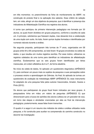69
em três momentos: no preenchimento da ficha de monitoramento da ABRP, na
construção do produto final e na aplicação dos saberes. Esse critério de seleção
tem, em vista, atingir um dos objetivos da pesquisa, que é identificar a presença dos
indicadores de Alfabetização Científica nos registros dos alunos.
A turma que participou da primeira intervenção pedagógica era formada por 30
alunos, os quais foram divididos em grupos pequenos, conforme a escolha de cada
um. A princípio, solicitamos que fizessem duplas, mas deixando livre a colaboração
de uma dupla com outra. Ao todo, foram quinze duplas formadas e identificadas por
numerais naturais durante a análise.
Na segunda proposta, participaram três turmas de 7º anos, organizados em 06
grupos entre 04 a 06 componentes, ao todo foram 18 grupos envolvidos na coleta de
dados, o que resultou em muitos registros escritos. Por esse motivo, utilizamos os
registros coletados de uma turma para identificar os indicadores de alfabetização
científica. Esclarecemos que os seis grupos foram identificados por letras
maiúsculas, em ordem alfabética de A a F, de forma aleatória.
No início da coleta de dados, foi aplicado um questionário diagnóstico (APÊNDICE
C), para conhecer um pouco mais os sujeitos da pesquisa e suas percepções sobre
o processo ensino e aprendizagem de Ciências. Ao final, foi aplicado às turmas um
questionário de avaliação da metodologia ABRP (APÊNDICE D); esse instrumento
foi adaptado de uma pesquisa feita pelos autores Vasconcelos, Amador, Soares e
Pinto (2012).
Os alunos que participaram do grupo focal foram indicados por seus grupos. A
pesquisadora tinha em mãos um roteiro de perguntas (APÊNDICE E) que
direcionavam para a busca de opiniões dos alunos (utilizou-se um gravador de voz),
em torno das etapas e atividades vivenciadas por eles ao final da intervenção
pedagógica; posteriormente, essas falas foram transcritas.
O quadro 4 a seguir é um resumo dos métodos de coleta e análise utilizados nesta
pesquisa, e foi construída para auxiliar na compreensão do caminho construído no
decorrer da investigação:
 