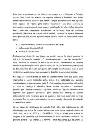 71
Para isso, apropriamo-nos dos indicadores propostos por Sasseron e Carvalho
(2008) como forma de análise dos registros escritos e desenhos dos alunos
construídos durante a aplicação das ABRPs. Sempre que identificados nos registros,
eram escritos em negrito para melhor visualização; são eles: seriação de
informações, organização de informações, classificação de informações, raciocínio
lógico, raciocínio proporcional, levantamento de hipóteses, teste de hipóteses,
justificativa, previsão e explicação. Neste sentido, utilizamos os textos e desenhos
feitos pelos grupos durante algumas etapas do ciclo tutorial da metodologia ABRP,
como:
 O preenchimento da ficha de monitoramento da ABRP;
 a elaboração do produto final;
 a aplicação dos saberes.
Esclarecemos, desde já, que devido ao grande volume de dados gerados na
aplicação da segunda proposta - ‘O mistério do amido’ -, com três turmas de 7º
anos, optamos por analisar os dados de uma turma. Selecionamos os registros
escritos e desenhos produzidos pelo 7º ano A, por ser uma turma com perfil comum
às demais turmas da escola, com pouca participação dos alunos nas aulas e baixo
rendimento, características que preocupam e desafiam a comunidade escolar.
Na etapa de preenchimento da ficha de monitoramento, uma das ações mais
importantes a serem realizadas pelos alunos é a elaboração das questões
relacionadas ao problema apresentado. O nível cognitivo das questões vai interferir
no rumo da investigação científica. Neste sentido, utilizou-se a classificação
proposta por Dalghen e Oberg (2001) apud Loureiro (2008) para analisar o nível
cognitivo das questões elaboradas pelos alunos nas ABRPs; os autores
estabeleceram uma hierarquia para as questões: das mais superficiais às mais
complexas, ficando assim: enciclopédico, de compreensão, relacionais, de avaliação
e procura de solução.
Já na etapa de elaboração do produto final, além dos indicadores de AC
identificados nos textos, foi preciso utilizar-se de outro aporte teórico (Kress et. al,
1998; Marquez et. al, 2003 apud SASSERON, 2008, p. 46-50) para analisar as
imagens e os desenhos que acompanhavam as duas atividades solicitadas. No
primeiro cenário - ‘Da mandioca à farinha’ - eram fotografias que deveriam ser
 