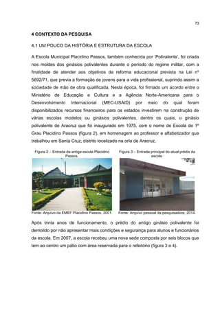 73
4 CONTEXTO DA PESQUISA
4.1 UM POUCO DA HISTÓRIA E ESTRUTURA DA ESCOLA
A Escola Municipal Placidino Passos, também conhecida por ‘Polivalente’, foi criada
nos moldes dos ginásios polivalentes durante o período do regime militar, com a
finalidade de atender aos objetivos da reforma educacional prevista na Lei nº
5692/71, que previa a formação de jovens para a vida profissional, suprindo assim a
sociedade de mão de obra qualificada. Nesta época, foi firmado um acordo entre o
Ministério de Educação e Cultura e a Agência Norte-Americana para o
Desenvolvimento Internacional (MEC-USAID) por meio do qual foram
disponibilizados recursos financeiros para os estados investirem na construção de
várias escolas modelos ou ginásios polivalentes, dentre os quais, o ginásio
polivalente de Aracruz que foi inaugurado em 1975, com o nome de Escola de 1º
Grau Placidino Passos (figura 2), em homenagem ao professor e alfabetizador que
trabalhou em Santa Cruz, distrito localizado na orla de Aracruz.
Figura 2 – Entrada da antiga escola Placidino
Passos.
Fonte: Arquivo da EMEF Placidino Passos, 2001.
Figura 3 – Entrada principal do atual prédio da
escola.
Fonte: Arquivo pessoal da pesquisadora, 2014.
Após trinta anos de funcionamento, o prédio do antigo ginásio polivalente foi
demolido por não apresentar mais condições e segurança para alunos e funcionários
da escola. Em 2007, a escola recebeu uma nova sede composta por seis blocos que
tem ao centro um pátio com área reservada para o refeitório (figura 3 e 4).
 