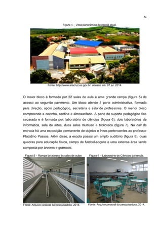 74
Figura 4 – Vista panorâmica da escola atual.
Fonte: http://www.aracruz.es.gov.br. Acesso em: 07 jul. 2014.
O maior bloco é formado por 22 salas de aula e uma grande rampa (figura 5) de
acesso ao segundo pavimento. Um bloco atende à parte administrativa, formada
pela direção, apoio pedagógico, secretaria e sala de professores. O menor bloco
compreende a cozinha, cantina e almoxarifado. A parte de suporte pedagógico fica
separada e é formada por: laboratório de ciências (figura 6), dois laboratórios de
informática, sala de artes, duas salas multiuso e biblioteca (figura 7). No hall de
entrada há uma exposição permanente de objetos e livros pertencentes ao professor
Placidino Passos. Além disso, a escola possui um amplo auditório (figura 8), duas
quadras para educação física, campo de futebol-soçaite e uma extensa área verde
composta por árvores e gramado.
Figura 5 – Rampa de acesso às salas de aulas
Fonte: Arquivo pessoal da pesquisadora, 2014.
Figura 6 – Laboratório de Ciências da escola.
Fonte: Arquivo pessoal da pesquisadora, 2014.
 