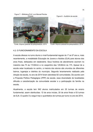 75
Figura 7 – Biblioteca Prof. Luís Manoel Peroba
Chaves.
Fonte: Arquivo pessoal da pesquisadora, 2014.
Figura 8 – Auditório da escola
Fonte: Arquivo pessoal da pesquisadora, 2014.
4.2. O FUNCIONAMENTO DA ESCOLA
A escola oferece no turno diurno o nível fundamental regular do 1º ao 9º ano e, mais
recentemente, a modalidade Educação de Jovens e Adultos (EJA) para alunos dos
anos finais, defasados em idade/série. Seus horários de atendimento ocorrem no
matutino das 7h às 11h30min e no vespertino das 12h30min às 17h. Apesar de a
escola estar localizada no centro, a maioria dos alunos são oriundos de diferentes
bairros, lugarejos e distritos do município. Segundo levantamento realizado pela
direção da escola, no ano de 2014 foram atendidas 62 comunidades. De acordo com
a Proposta Política Pedagógica (PPP) da escola, essa diversidade de localidades
dificulta a caracterização da comunidade escolar e a participação da família na
escola.
Atualmente, a escola tem 942 alunos matriculados em 35 turmas de ensino
fundamental, assim distribuídas: 12 de anos iniciais, 20 de anos finais e 03 turmas
de EJA. O quadro 5 a seguir traz o quantitativo de turmas por turno no ano de 2014.
 