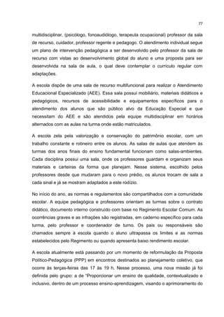 77
multidisciplinar, (psicólogo, fonoaudiólogo, terapeuta ocupacional) professor da sala
de recurso, cuidador, professor regente e pedagogo. O atendimento individual segue
um plano de intervenção pedagógica a ser desenvolvido pelo professor da sala de
recurso com vistas ao desenvolvimento global do aluno e uma proposta para ser
desenvolvida na sala de aula, o qual deve contemplar o currículo regular com
adaptações.
A escola dispõe de uma sala de recurso multifuncional para realizar o Atendimento
Educacional Especializado (AEE). Essa sala possui mobiliário, materiais didáticos e
pedagógicos, recursos de acessibilidade e equipamentos específicos para o
atendimento dos alunos que são público alvo da Educação Especial e que
necessitam do AEE e são atendidos pela equipe multidisciplinar em horários
alternados com as aulas na turma onde estão matriculados.
A escola zela pela valorização e conservação do patrimônio escolar, com um
trabalho constante e rotineiro entre os alunos. As salas de aulas que atendem às
turmas dos anos finais do ensino fundamental funcionam como salas-ambientes.
Cada disciplina possui uma sala, onde os professores guardam e organizam seus
materiais e carteiras da forma que planejam. Nesse sistema, escolhido pelos
professores desde que mudaram para o novo prédio, os alunos trocam de sala a
cada sinal e já se mostram adaptados a este rodízio.
No início do ano, as normas e regulamentos são compartilhados com a comunidade
escolar. A equipe pedagógica e professores orientam as turmas sobre o contrato
didático, documento interno construído com base no Regimento Escolar Comum. As
ocorrências graves e as infrações são registradas, em caderno específico para cada
turma, pelo professor e coordenador de turno. Os pais ou responsáveis são
chamados sempre à escola quando o aluno ultrapassa os limites e as normas
estabelecidos pelo Regimento ou quando apresenta baixo rendimento escolar.
A escola atualmente está passando por um momento de reformulação da Proposta
Político-Pedagógica (PPP) em encontros destinados ao planejamento coletivo, que
ocorre às terças-feiras das 17 às 19 h. Nesse processo, uma nova missão já foi
definida pelo grupo: a de “Proporcionar um ensino de qualidade, contextualizado e
inclusivo, dentro de um processo ensino-aprendizagem, visando o aprimoramento do
 