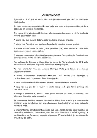 AGRADECIMENTOS
Agradeço a DEUS por ter me tornado uma pessoa melhor por meio da realização
deste sonho.
Ao meu esposo e companheiro Rubens pelo seu amor expresso na colaboração e
paciência em todos os momentos.
Aos meus filhos Vinícius e Guilherme pela compreensão quanto a minha ausência
mesmo estando em casa.
A minha mãe que mesmo distante esteve próxima em suas orações.
A minha irmã Pâmela e meu cunhado Rafael pelo incentivo e apoio técnico.
A minha anfitriã Eliane e meu grupo pequeno (GP) que esteve ao meu lado
sustentando-me em suas orações.
A todos os professores e funcionários do programa de Pós-graduação Educimat que
participaram da minha trajetória acadêmica.
Aos colegas de Ciências e Matemática da turma de Pós-graduação de 2012 pela
colaboração e apoio nas etapas de construção desta pesquisa.
Ao meu orientador Professor Antonio Henrique Pinto pelo tempo e confiança
depositado em mim.
A minha coorientadora Professora Manuella Villar Amado pela aceitação e
dedicação no meio do percurso desta investigação.
A Emef Placidino Passos que confiou em meu trabalho em todo o tempo.
A equipe pedagógica da escola, em especial a pedagoga Regina Tonon pelo suporte
nas horas certas.
A colega Alessandra S. Sousa Lecco pelas palavras de apoio e otimismo nos
intervalos das aulas e planejamentos.
As professoras Aristéria Pelissari Lazzarini e Márcia Valle Cabral que prontamente
aceitaram e se envolveram em uma abordagem interdisciplinar em suas aulas de
História e Artes.
E finalmente meu agradecimento àqueles que são a razão de todo esse trabalho, os
meus alunos do ensino fundamental, sem eles nada disso seria possível, agradeço a
participação e confiança, em especial a turma do 7º ano A de 2013 e as turmas de
7º A, B e C de 2014.
 
