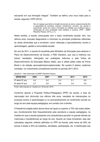 78
educando em sua formação integral.” Também se definiu uma nova visão para a
escola, segundo o PPP (2014):
Ser um espaço que tenha a função de ensinar ao aluno, proporcionando-lhe
a capacidade de conhecer, produzir, transformar, conviver, ser, pensar e
argumentar, tendo em vista a formação do cidadão que contribua para a
construção de uma sociedade mais solidária e humana. (PPP - EMEF
Placidino Passos, 2014, p. 4.)
Neste sentido, a escola, preocupada com o baixo rendimento escolar, tem, nos
últimos anos, buscado diagnosticar e minimizar os principais problemas referentes
às várias dimensões que a envolvem, como: distorção e aproveitamento, ensino e
aprendizagem, gestão e comunidade escolar.
No ano de 2011, a escola foi escolhida pelo Ministério da Educação para elaborar o
Plano de Desenvolvimento da Escola, o PDE interativo, que visa à melhoria nos
baixos resultados, reforçados por avaliações externas e pelo Índice de
Desenvolvimento da Educação Básica (Ideb), que é obtido pelas notas da Prova
Brasil e da relação aprovação/reprovação/evasão. No quadro 6 abaixo, podemos
constatar, um crescimento considerável ocorrido no período 2011-2013.
Quadro 6 – Ideb observado na EMEF Placidino Passos.
SÉRIE/ANO 2005 2007 2009 2011 2013
4ª série /5º ano 4.2 4.2 5.3 5.1 6.5
8ª série/ 9º ano 3.7 3.8 3.6 3.4 4.5
Fonte: ideb.inep.gov.br. Acesso em: 09 de set. 2014.
Conforme aponta a Proposta Político-Pedagógica (PPP) da escola, a taxa de
reprovação tem diminuído nos últimos três anos, resultado de intervenções no
processo ensino e aprendizagem e no acompanhamento do rendimento escolar ao
longo do ano pela equipe pedagógica, em contato com a família.
A frequência exigida pelos alunos deve ser igual ou superior a 75% das aulas dadas,
seu monitoramento feito frequentemente pela secretaria e equipe pedagógica, na
medida em que a escola apresenta uma característica peculiar no grande trânsito de
matrículas e transferências ao longo do ano. Quanto às notas trimestrais, elas são
calculadas segundo critérios definidos no PPP da Escola, pela soma de 60% de
provas e testes e 40% de trabalhos, atividades, participação, etc. A distribuição dos
 