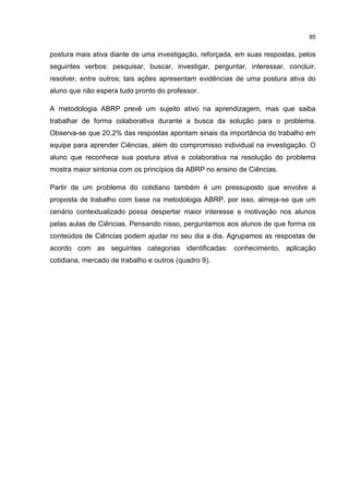 85
postura mais ativa diante de uma investigação, reforçada, em suas respostas, pelos
seguintes verbos: pesquisar, buscar, investigar, perguntar, interessar, concluir,
resolver, entre outros; tais ações apresentam evidências de uma postura ativa do
aluno que não espera tudo pronto do professor.
A metodologia ABRP prevê um sujeito ativo na aprendizagem, mas que saiba
trabalhar de forma colaborativa durante a busca da solução para o problema.
Observa-se que 20,2% das respostas apontam sinais da importância do trabalho em
equipe para aprender Ciências, além do compromisso individual na investigação. O
aluno que reconhece sua postura ativa e colaborativa na resolução do problema
mostra maior sintonia com os princípios da ABRP no ensino de Ciências.
Partir de um problema do cotidiano também é um pressuposto que envolve a
proposta de trabalho com base na metodologia ABRP, por isso, almeja-se que um
cenário contextualizado possa despertar maior interesse e motivação nos alunos
pelas aulas de Ciências. Pensando nisso, perguntamos aos alunos de que forma os
conteúdos de Ciências podem ajudar no seu dia a dia. Agrupamos as respostas de
acordo com as seguintes categorias identificadas: conhecimento, aplicação
cotidiana, mercado de trabalho e outros (quadro 9).
 