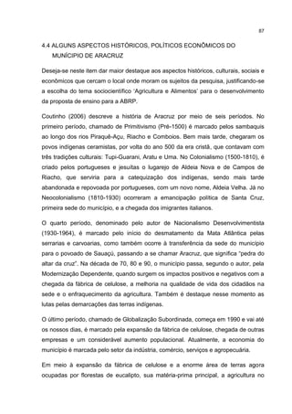87
4.4 ALGUNS ASPECTOS HISTÓRICOS, POLÍTICOS ECONÔMICOS DO
MUNÍCIPIO DE ARACRUZ
Deseja-se neste item dar maior destaque aos aspectos históricos, culturais, sociais e
econômicos que cercam o local onde moram os sujeitos da pesquisa, justificando-se
a escolha do tema sociocientífico ‘Agricultura e Alimentos’ para o desenvolvimento
da proposta de ensino para a ABRP.
Coutinho (2006) descreve a história de Aracruz por meio de seis períodos. No
primeiro período, chamado de Primitivismo (Pré-1500) é marcado pelos sambaquis
ao longo dos rios Piraquê-Açu, Riacho e Comboios. Bem mais tarde, chegaram os
povos indígenas ceramistas, por volta do ano 500 da era cristã, que contavam com
três tradições culturais: Tupi-Guarani, Aratu e Uma. No Colonialismo (1500-1810), é
criado pelos portugueses e jesuítas o lugarejo de Aldeia Nova e de Campos de
Riacho, que serviria para a catequização dos indígenas, sendo mais tarde
abandonada e repovoada por portugueses, com um novo nome, Aldeia Velha. Já no
Neocolonialismo (1810-1930) ocorreram a emancipação política de Santa Cruz,
primeira sede do município, e a chegada dos imigrantes italianos.
O quarto período, denominado pelo autor de Nacionalismo Desenvolvimentista
(1930-1964), é marcado pelo início do desmatamento da Mata Atlântica pelas
serrarias e carvoarias, como também ocorre à transferência da sede do município
para o povoado de Sauaçú, passando a se chamar Aracruz, que significa “pedra do
altar da cruz”. Na década de 70, 80 e 90, o município passa, segundo o autor, pela
Modernização Dependente, quando surgem os impactos positivos e negativos com a
chegada da fábrica de celulose, a melhoria na qualidade de vida dos cidadãos na
sede e o enfraquecimento da agricultura. Também é destaque nesse momento as
lutas pelas demarcações das terras indígenas.
O último período, chamado de Globalização Subordinada, começa em 1990 e vai até
os nossos dias, é marcado pela expansão da fábrica de celulose, chegada de outras
empresas e um considerável aumento populacional. Atualmente, a economia do
município é marcada pelo setor da indústria, comércio, serviços e agropecuária.
Em meio à expansão da fábrica de celulose e a enorme área de terras agora
ocupadas por florestas de eucalipto, sua matéria-prima principal, a agricultura no
 