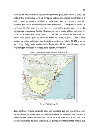 88
município de Aracruz tem no trabalho dos pequenos produtores rurais, o cultivo de
feijão, milho e mandioca como as principais culturas alimentares temporárias, e o
café como a sua principal atividade agrícola. Como Aracruz é o único município
capixaba que possui aldeias indígenas com duas etnias - Tupiniquim e Guarani - a
agricultura familiar está presente também entre estes povos, como forma de
subsistência e segurança familiar. Destacamos, entre as oito aldeias indígenas do
município, a aldeia Pau Brasil (figura 12), por ser um espaço de educação não
formal, onde ocorreu parte da coleta de dados para esta pesquisa. A aldeia, onde
habitam os índios tupiniquins, está limitada ao norte pela rodovia ES-257 e ao sul
pelo córrego Sahy, onde habitam índios Tupiniquins. Ali os índios têm suas terras
ocupadas por cultivos de mandioca, café, abacaxi, entre outros.
Figura 12 – Mapa das Terras Indígenas de Aracruz, ES.
Fonte: VALE, 2013, p. 18.
Neste contexto, Aracruz desponta como um município que tem seu território com
grandes áreas de terras cobertas pela monocultura do eucalipto, que marcam a
história de seu desenvolvimento nas últimas décadas, mas em que, em meio aos
poucos fragmentos de terras cultiváveis, pequenos produtores tentam manter sua
 