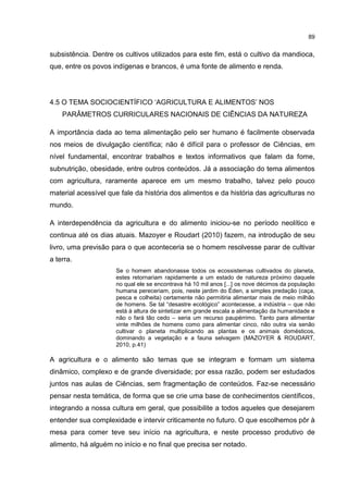 89
subsistência. Dentre os cultivos utilizados para este fim, está o cultivo da mandioca,
que, entre os povos indígenas e brancos, é uma fonte de alimento e renda.
4.5 O TEMA SOCIOCIENTÍFICO ‘AGRICULTURA E ALIMENTOS’ NOS
PARÂMETROS CURRICULARES NACIONAIS DE CIÊNCIAS DA NATUREZA
A importância dada ao tema alimentação pelo ser humano é facilmente observada
nos meios de divulgação científica; não é difícil para o professor de Ciências, em
nível fundamental, encontrar trabalhos e textos informativos que falam da fome,
subnutrição, obesidade, entre outros conteúdos. Já a associação do tema alimentos
com agricultura, raramente aparece em um mesmo trabalho, talvez pelo pouco
material acessível que fale da história dos alimentos e da história das agriculturas no
mundo.
A interdependência da agricultura e do alimento iniciou-se no período neolítico e
continua até os dias atuais. Mazoyer e Roudart (2010) fazem, na introdução de seu
livro, uma previsão para o que aconteceria se o homem resolvesse parar de cultivar
a terra.
Se o homem abandonasse todos os ecossistemas cultivados do planeta,
estes retornariam rapidamente a um estado de natureza próximo daquele
no qual ele se encontrava há 10 mil anos [...] os nove décimos da população
humana pereceriam, pois, neste jardim do Éden, a simples predação (caça,
pesca e colheita) certamente não permitiria alimentar mais de meio milhão
de homens. Se tal “desastre ecológico” acontecesse, a indústria – que não
está à altura de sintetizar em grande escala a alimentação da humanidade e
não o fará tão cedo – seria um recurso paupérrimo. Tanto para alimentar
vinte milhões de homens como para alimentar cinco, não outra via senão
cultivar o planeta multiplicando as plantas e os animais domésticos,
dominando a vegetação e a fauna selvagem (MAZOYER & ROUDART,
2010, p.41)
A agricultura e o alimento são temas que se integram e formam um sistema
dinâmico, complexo e de grande diversidade; por essa razão, podem ser estudados
juntos nas aulas de Ciências, sem fragmentação de conteúdos. Faz-se necessário
pensar nesta temática, de forma que se crie uma base de conhecimentos científicos,
integrando a nossa cultura em geral, que possibilite a todos aqueles que desejarem
entender sua complexidade e intervir criticamente no futuro. O que escolhemos pôr à
mesa para comer teve seu início na agricultura, e neste processo produtivo de
alimento, há alguém no início e no final que precisa ser notado.
 