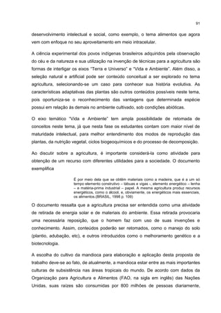 91
desenvolvimento intelectual e social, como exemplo, o tema alimentos que agora
vem com enfoque no seu aproveitamento em meio intracelular.
A ciência experimental dos povos indígenas brasileiros adquiridos pela observação
do céu e da natureza e sua utilização na invenção de técnicas para a agricultura são
formas de interligar os eixos “Terra e Universo” e “Vida e Ambiente”. Além disso, a
seleção natural e artificial pode ser conteúdo conceitual a ser explorado no tema
agricultura, selecionando-se um caso para conhecer sua história evolutiva. As
características adaptativas das plantas são outros conteúdos possíveis neste tema,
pois oportuniza-se o reconhecimento das vantagens que determinada espécie
possui em relação às demais no ambiente cultivado, sob condições abióticas.
O eixo temático “Vida e Ambiente” tem ampla possibilidade de retomada de
conceitos neste tema, já que nesta fase os estudantes contam com maior nível de
maturidade intelectual, para melhor entendimento dos modos de reprodução das
plantas, da nutrição vegetal, ciclos biogeoquímicos e do processo de decomposição.
Ao discutir sobre a agricultura, é importante considerá-la como atividade para
obtenção de um recurso com diferentes utilidades para a sociedade. O documento
exemplifica
É por meio dela que se obtêm materiais como a madeira, que é a um só
tempo elemento construtivo – tábuas e vigas -, elemento energético – lenha
– e matéria-prima industrial – papel. A mesma agricultura produz recursos
energéticos, como o álcool, e, obviamente, os energéticos mais essenciais,
os alimentos.(BRASIL, 1998 p. 109)
O documento ressalta que a agricultura precisa ser entendida como uma atividade
de retirada de energia solar e de materiais do ambiente. Essa retirada provocaria
uma necessária reposição, que o homem faz com uso de suas invenções e
conhecimento. Assim, conteúdos poderão ser retomados, como o manejo do solo
(plantio, adubação, etc), e outros introduzidos como o melhoramento genético e a
biotecnologia.
A escolha do cultivo da mandioca para elaboração e aplicação desta proposta de
trabalho deve-se ao fato, de atualmente, a mandioca estar entre as mais importantes
culturas de subsistência nas áreas tropicais do mundo. De acordo com dados da
Organização para Agricultura e Alimentos (FAO, na sigla em inglês) das Nações
Unidas, suas raízes são consumidas por 800 milhões de pessoas diariamente,
 