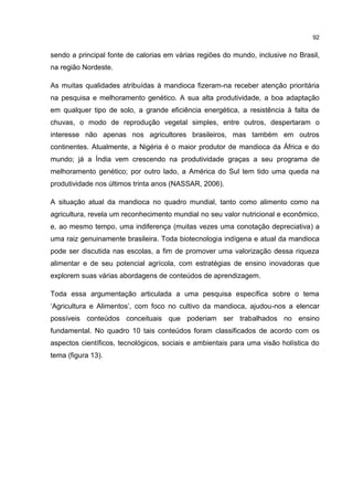 92
sendo a principal fonte de calorias em várias regiões do mundo, inclusive no Brasil,
na região Nordeste.
As muitas qualidades atribuídas à mandioca fizeram-na receber atenção prioritária
na pesquisa e melhoramento genético. A sua alta produtividade, a boa adaptação
em qualquer tipo de solo, a grande eficiência energética, a resistência à falta de
chuvas, o modo de reprodução vegetal simples, entre outros, despertaram o
interesse não apenas nos agricultores brasileiros, mas também em outros
continentes. Atualmente, a Nigéria é o maior produtor de mandioca da África e do
mundo; já a Índia vem crescendo na produtividade graças a seu programa de
melhoramento genético; por outro lado, a América do Sul tem tido uma queda na
produtividade nos últimos trinta anos (NASSAR, 2006).
A situação atual da mandioca no quadro mundial, tanto como alimento como na
agricultura, revela um reconhecimento mundial no seu valor nutricional e econômico,
e, ao mesmo tempo, uma indiferença (muitas vezes uma conotação depreciativa) a
uma raiz genuinamente brasileira. Toda biotecnologia indígena e atual da mandioca
pode ser discutida nas escolas, a fim de promover uma valorização dessa riqueza
alimentar e de seu potencial agrícola, com estratégias de ensino inovadoras que
explorem suas várias abordagens de conteúdos de aprendizagem.
Toda essa argumentação articulada a uma pesquisa específica sobre o tema
‘Agricultura e Alimentos’, com foco no cultivo da mandioca, ajudou-nos a elencar
possíveis conteúdos conceituais que poderiam ser trabalhados no ensino
fundamental. No quadro 10 tais conteúdos foram classificados de acordo com os
aspectos científicos, tecnológicos, sociais e ambientais para uma visão holística do
tema (figura 13).
 