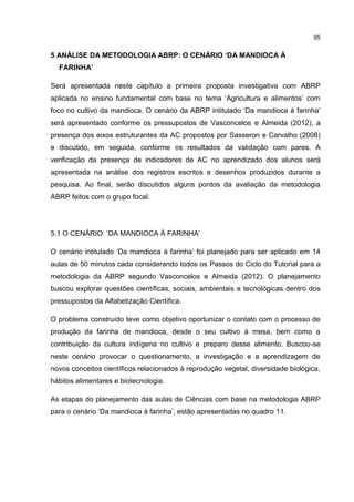 95
5 ANÁLISE DA METODOLOGIA ABRP: O CENÁRIO ‘DA MANDIOCA À
FARINHA’
Será apresentada neste capítulo a primeira proposta investigativa com ABRP
aplicada no ensino fundamental com base no tema ‘Agricultura e alimentos’ com
foco no cultivo da mandioca. O cenário da ABRP intitulado ‘Da mandioca à farinha’
será apresentado conforme os pressupostos de Vasconcelos e Almeida (2012), a
presença dos eixos estruturantes da AC propostos por Sasseron e Carvalho (2008)
e discutido, em seguida, conforme os resultados da validação com pares. A
verificação da presença de indicadores de AC no aprendizado dos alunos será
apresentada na análise dos registros escritos e desenhos produzidos durante a
pesquisa. Ao final, serão discutidos alguns pontos da avaliação da metodologia
ABRP feitos com o grupo focal.
5.1 O CENÁRIO: ‘DA MANDIOCA À FARINHA’
O cenário intitulado ‘Da mandioca à farinha’ foi planejado para ser aplicado em 14
aulas de 50 minutos cada considerando todos os Passos do Ciclo do Tutorial para a
metodologia da ABRP segundo Vasconcelos e Almeida (2012). O planejamento
buscou explorar questões científicas, sociais, ambientais e tecnológicas dentro dos
pressupostos da Alfabetização Científica.
O problema construído teve como objetivo oportunizar o contato com o processo de
produção da farinha de mandioca, desde o seu cultivo à mesa, bem como a
contribuição da cultura indígena no cultivo e preparo desse alimento. Buscou-se
neste cenário provocar o questionamento, a investigação e a aprendizagem de
novos conceitos científicos relacionados à reprodução vegetal, diversidade biológica,
hábitos alimentares e biotecnologia.
As etapas do planejamento das aulas de Ciências com base na metodologia ABRP
para o cenário ‘Da mandioca à farinha’, estão apresentadas no quadro 11.
 