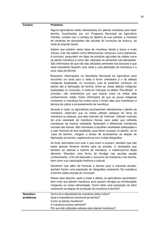 97
Cenário: Problema
Alguns agricultores estão interessados em plantar mandioca para fazer
farinha. Incentivados por um Programa Municipal de Agricultura
Familiar, contam com a certeza do destino de sua colheita: a merenda
de centenas de estudantes das escolas do município de Aracruz, ao
norte do Espírito Santo.
Sabem que existem vários tipos de mandioca desde a brava a muito
mansa, mas não sabem como diferenciá-las, tampouco como plantá-las.
A princípio, perguntam em lojas de produtos agrícolas da cidade como
se planta mandioca e como são utilizadas as sementes nas plantações.
São informados de que não são utilizadas sementes nas lavouras e que
seria importante fazerem uma visita a uma plantação de mandioca e a
uma ‘casa de farinha’.
Buscaram informações na Secretaria Municipal de Agricultura para
encontrar um local para a visita e foram orientados a ir às aldeias
indígenas localizadas no município, pois lá poderiam conhecer do
plantio até a fabricação da farinha. Entre as várias aldeias indígenas
localizadas no município, a visita foi marcada na aldeia “Pau-Brasil”. A
princípio, não entenderam por que buscar entre os índios este
conhecimento; então, foram informados de que os povos indígenas
conhecem a mandioca há muitos anos e foram eles que inventaram a
técnica de cultivo e processamento da mandioca.
Durante a visita, os agricultores acompanham atentamente o plantio da
mandioca, observam que os índios utilizam pedaços da rama da
mandioca ou estacas, que eles chamam de ‘manivas’. Utilizam manivas
de uma variedade de mandioca mansa, para saber que colherão
mandiocas da mesma variedade. Aprendem a diferenciar mandiocas
mansas das bravas. São orientados a escolher variedades adequadas e
a usar manivas de boa qualidade, para terem sucesso no plantio. Já na
‘casa de farinha’, chegam a tempo de acompanhar as etapas de
fabricação da farinha, registrando-as com muitas fotografias.
Ao final, admirados com tudo o que viram e ouviram, decidem que não
basta apenas fornecer farinha para as escolas, é necessário que
também se valorize a história da mandioca, a matéria-prima deste
alimento. Discutem uma forma de divulgar nas escolas aquele
conhecimento, a fim de estimular o consumo da mandioca e da farinha,
bem como sua valorização histórica e cultural.
Decidiram que além de fornecer a farinha para a merenda escolar,
também fariam uma exposição de fotografias mostrando ‘Da mandioca
à farinha’ pelas escolas do município.
Nesse caso descrito, após a visita à aldeia, os agricultores aprenderam
bem mais que plantar mandioca, pois querem divulgar as contribuições
indígenas na nossa alimentação. Como fazer uma exposição de fotos
mostrando as etapas de produção da mandioca à farinha?
Questões-
problemas
Como foi a descoberta da mandioca pelos índios?
Qual a importância nutricional da farinha?
Como se planta mandioca?
A mandioca produz semente?
Por que são utilizadas estacas para plantar mandioca?
 