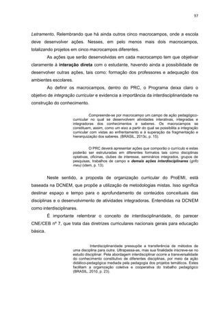 97
Letramento. Relembrando que há ainda outros cinco macrocampos, onde a escola
deve desenvolver ações. Nesses, em pelo menos mais dois macrocampos,
totalizando projetos em cinco macrocampos diferentes.
As ações que serão desenvolvidas em cada macrocampo tem que objetivar
claramente à interação direta com o estudante, havendo ainda a possibilidade de
desenvolver outras ações, tais como: formação dos professores e adequação dos
ambientes escolares.
Ao definir os macrocampos, dentro do PRC, o Programa deixa claro o
objetivo de integração curricular e evidencia a importância da interdisciplinaridade na
construção do conhecimento.
Compreende-se por macrocampo um campo de ação pedagógico-
curricular no qual se desenvolvem atividades interativas, integradas e
integradoras dos conhecimentos e saberes. Os macrocampos se
constituem, assim, como um eixo a partir do qual se possibilita a integração
curricular com vistas ao enfrentamento e à superação da fragmentação e
hierarquização dos saberes. (BRASIL, 2013c, p. 15).
O PRC deverá apresentar ações que comporão o currículo e estas
poderão ser estruturadas em diferentes formatos tais como disciplinas
optativas, oficinas, clubes de interesse, seminários integrados, grupos de
pesquisas, trabalhos de campo e demais ações interdisciplinares (grifo
meu) (idem, p. 13).
Neste sentido, a proposta de organização curricular do ProEMI, está
baseada na DCNEM, que propõe a utilização de metodologias mistas. Isso significa
destinar espaço e tempo para o aprofundamento de conteúdos conceituais das
disciplinas e o desenvolvimento de atividades integradoras. Entendidas na DCNEM
como interdisciplinares.
É importante relembrar o conceito de interdisciplinaridade, do parecer
CNE/CEB nº 7, que trata das diretrizes curriculares nacionais gerais para educação
básica.
Interdisciplinaridade pressupõe a transferência de métodos de
uma disciplina para outra. Ultrapassa-as, mas sua finalidade inscreve-se no
estudo disciplinar. Pela abordagem interdisciplinar ocorre a transversalidade
do conhecimento constitutivo de diferentes disciplinas, por meio da ação
didático-pedagógica mediada pela pedagogia dos projetos temáticos. Estes
facilitam a organização coletiva e cooperativa do trabalho pedagógico
(BRASIL, 2010, p. 23).
 