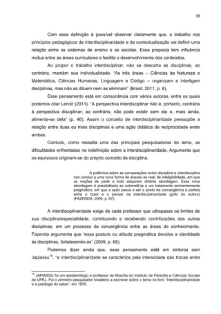 98
Com essa definição é possível observar claramente que, o trabalho nos
princípios pedagógicos da interdisciplinaridade e da contextualização vai definir uma
relação entre os sistemas de ensino e as escolas. Essa proposta tem influência
mútua entre as áreas curriculares e facilita o desenvolvimento dos conteúdos.
Ao propor o trabalho interdisciplinar, não se descarta as disciplinas, ao
contrário, mantêm sua individualidade. “As três áreas – Ciências da Natureza e
Matemática, Ciências Humanas, Linguagem e Código – organizam e interligam
disciplinas, mas não as diluem nem as eliminam” (Brasil, 2011, p. 8).
Esse pensamento está em consonância com vários autores, entre os quais
podemos citar Lenoir (2011). “A perspectiva interdisciplinar não é, portanto, contrária
à perspectiva disciplinar; ao contrário, não pode existir sem ela e, mais ainda,
alimenta-se dela” (p. 46). Assim o conceito de interdisciplinaridade pressupõe a
relação entre duas ou mais disciplinas e uma ação didática de reciprocidade entre
ambas.
Contudo, como ressalta uma das principais pesquisadoras do tema, as
dificuldades enfrentadas na indefinição sobre a interdisciplinaridade. Argumenta que
os equívocos originam-se do próprio conceito de disciplina.
A polêmica sobre as comparações entre disciplina e interdisciplina
nos conduz a uma nova forma de acesso ao real, de inteligibilidade, em que
as noções de parte e todo adquirem distinta abordagem. Essa nova
abordagem é possibilitada ao submetê-la a um tratamento eminentemente
pragmático, em que a ação passa a ser o ponto de convergência e partida
entre o fazer e o pensar da interdisciplinaridade (grifo da autora)
(FAZENDA, 2009, p. 67).
A interdisciplinaridade exige de cada professor que ultrapasse os limites de
sua disciplina/especialidade, contribuindo e recebendo contribuições das outras
disciplinas, em um processo de convergência entre as áreas do conhecimento.
Fazenda argumenta que “essa postura ou atitude pragmática devolve a identidade
às disciplinas, fortalecendo-as” (2009, p. 68).
Podemos dizer ainda que, esse pensamento está em sintonia com
Japiassu14
, “a interdisciplinaridade se caracteriza pela intensidade das trocas entre
14
JAPIASSU foi um epistemólogo e professor de filosofia do Instituto de Filosofia e Ciências Sociais
da UFRJ. Foi o primeiro pesquisador brasileiro a escrever sobre o tema no livro “Interdisciplinaridade
e a patologia do saber”, em 1976.
 