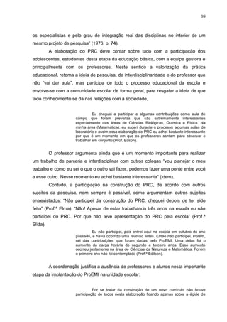 99
os especialistas e pelo grau de integração real das disciplinas no interior de um
mesmo projeto de pesquisa” (1976, p. 74).
A elaboração do PRC deve contar sobre tudo com a participação dos
adolescentes, estudantes desta etapa da educação básica, com a equipe gestora e
principalmente com os professores. Neste sentido a valorização da prática
educacional, retoma a ideia de pesquisa, de interdisciplinaridade e do professor que
não “vai dar aula”, mas participa de todo o processo educacional da escola e
envolve-se com a comunidade escolar de forma geral, para resgatar a ideia de que
todo conhecimento se da nas relações com a sociedade,
Eu cheguei a participar e algumas contribuições como aula de
campo que foram previstas que são extremamente interessantes
especialmente das áreas de Ciências Biológicas, Química e Física. Na
minha área (Matemática), eu sugeri durante o processo algumas aulas de
laboratório e assim essa elaboração do PRC eu achei bastante interessante
por que é um momento em que os professores sentam para observar e
trabalhar em conjunto (Prof. Edson).
O professor argumenta ainda que é um momento importante para realizar
um trabalho de parceria e interdisciplinar com outros colegas “vou planejar o meu
trabalho e como eu sei o que o outro vai fazer, podemos fazer uma ponte entre você
e esse outro. Nesse momento eu achei bastante interessante” (idem).
Contudo, a participação na construção do PRC, de acordo com outros
sujeitos da pesquisa, nem sempre é possível, como argumentam outros sujeitos
entrevistados: “Não participei da construção do PRC, cheguei depois de ter sido
feito” (Prof.ª Elma): “Não! Apesar de estar trabalhando três anos na escola eu não
participei do PRC. Por que não teve apresentação do PRC pela escola” (Prof.ª
Elida).
Eu não participei, pois entrei aqui na escola em outubro do ano
passado, e havia ocorrido uma reunião antes. Então não participei. Porém,
sei das contribuições que foram dadas pelo ProEMI. Uma delas foi o
aumento da carga horária do segundo e terceiro anos. Esse aumento
ocorreu justamente na área de Ciências da Natureza e Matemática. Porém
o primeiro ano não foi contemplado (Prof.º Edilson).
A coordenação justifica a ausência de professores e alunos nesta importante
etapa da implantação do ProEMI na unidade escolar:
Por se tratar da construção de um novo currículo não houve
participação de todos nesta elaboração ficando apenas sobre a égide de
 