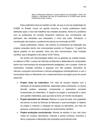 100
alguns professores (efetivos) e equipe gestora sua formulação. Talvez isto
explique a dificuldade até hoje do entendimento do ProEMI pelos demais
profissionais (Cood. Carlos).
Essa justificativa deve-se também ao fato, de que no ano da implantação do
ProEMI no Estado, houve um grande concurso e muitos professores foram
efetivados após o início dos trabalhos nas unidades escolares. Ainda há o problema
com os professores de contrato temporário (interinos) que normalmente não
participam das atividades que antecedem o início das aulas. Entretanto, a
coordenação não explicou a ausência dos alunos na construção do PRC.
Essas justificativas, todavia, não eximem os professores da realização dos
projetos propostos dentro dos macrocampos previsto no Programa: “A gente fez
alguns projetos no ano passado. Acho que dois macrocampos, esse iniciação
cientifica, que é obrigatório e da cultura” (Prof.ª Elma).
De acordo com documentação obtida com os gestores da unidade escolar,
ao elaborar o PRC, o ensino de Ciências da Natureza e Matemática foi contemplado
dentro dos macrocampos de acompanhamento pedagógico, com o projeto: Clube da
matemática; Iniciação científica e pesquisa com três projetos: laboratório de
ciências, produções socioculturais e oficinas pedagógicas interdisciplinares; e com o
macrocampo leitura e letramento com o desenvolvimento do projeto jornal da escola
(anexo B).
 Projeto clube da matemática: Por meio de estudos dirigidos com a
resolução de situações-problemas, elaboradas pelos professores, os alunos
deverão analisar, pesquisar, compreender e sistematizar conceitos
fundamentais da matemática. O objetivo do projeto é acompanhar o aluno
com aptidão matemática, para que este se torne um monitor da disciplina.
 Projeto laboratório de ciências: Elaborar um guia de aulas, com sugestões
dos alunos na área de Ciências da Natureza e suas tecnologias. O objetivo
do projeto é melhorar a utilização do espaço do laboratório, por meio da
pesquisa, incentivando a produção do conhecimento científico.
 Projeto produções socioculturais: Através de estudos in loco, tais como
visitas em museus, laboratórios, institutos e pontos turísticos, incentivar o
aluno a pesquisa e valorização das produções socioculturais local.
 