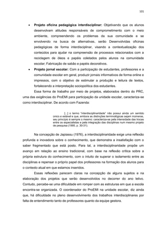 101
 Projeto oficina pedagógica interdisciplinar: Objetivando que os alunos
desenvolvam atitudes responsáveis de comprometimento com o meio
ambiente, compreendendo os problemas da sua comunidade e se
envolvendo na busca de alternativas, serão Desenvolvidas oficinas
pedagógicas de forma interdisciplinar, visando a contextualização dos
conteúdos para ajudar na compreensão de processos relacionados com a
reciclagem de óleos e papéis coletados pelos alunos na comunidade
escolar; Fabricação de sabão e papéis decorativos.
 Projeto jornal escolar: Com a participação de estudantes, professores e a
comunidade escolar em geral, produzir jornais informativos de forma online e
impressos, com o objetivo de estimular a produção e leitura de textos,
fortalecendo a interpretação sociopolítica dos estudantes.
Essa forma de trabalho por meio de projetos, elaborados dentro do PRC,
uma das exigências do ProEMI para participação da unidade escolar, caracteriza-se
como interdisciplinar. De acordo com Fazenda:
[...] o termo “interdisciplinaridade” não possui ainda um sentido
único e estável e que, embora as distinções terminológicas sejam inúmeras,
seu princípio é sempre o mesmo: caracteriza-se pela intensidade das trocas
entre os especialistas e pela integração das disciplinas num mesmo projeto
de pesquisa (1995, p. 30-31).
Na concepção de Japiassu (1976), a interdisciplinaridade exige uma reflexão
profunda e inovadora sobre o conhecimento, que demonstra a insatisfação com o
saber fragmentado que está posto. Para tal, a interdisciplinaridade propõe um
avanço em relação ao ensino tradicional, com base na reflexão crítica sobre a
própria estrutura do conhecimento, com o intuito de superar o isolamento entre as
disciplinas e repensar o próprio papel dos professores na formação dos alunos para
o contexto atual em que estamos inseridos.
Essas reflexões parecem claras na concepção de alguns sujeitos e na
elaboração dos projetos que serão desenvolvidos no decorrer do ano letivo.
Contudo, percebe-se uma dificuldade em romper com as estruturas em que a escola
encontra-se organizada. O coordenador do ProEMI na unidade escolar, diz ainda
que, há dificuldade no pleno desenvolvimento dos trabalhos interdisciplinares por
falta de entendimento tanto de professores quanto da equipe gestora.
 