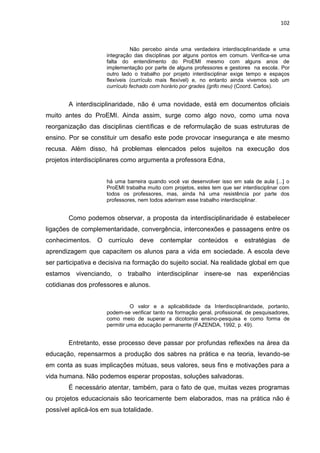 102
Não percebo ainda uma verdadeira interdisciplinaridade e uma
integração das disciplinas por alguns pontos em comum. Verifica-se uma
falta do entendimento do ProEMI mesmo com alguns anos de
implementação por parte de alguns professores e gestores na escola. Por
outro lado o trabalho por projeto interdisciplinar exige tempo e espaços
flexíveis (currículo mais flexível) e, no entanto ainda vivemos sob um
currículo fechado com horário por grades (grifo meu) (Coord. Carlos).
A interdisciplinaridade, não é uma novidade, está em documentos oficiais
muito antes do ProEMI. Ainda assim, surge como algo novo, como uma nova
reorganização das disciplinas científicas e de reformulação de suas estruturas de
ensino. Por se constituir um desafio este pode provocar insegurança e ate mesmo
recusa. Além disso, há problemas elencados pelos sujeitos na execução dos
projetos interdisciplinares como argumenta a professora Edna,
há uma barreira quando você vai desenvolver isso em sala de aula [...] o
ProEMI trabalha muito com projetos, estes tem que ser interdisciplinar com
todos os professores, mas, ainda há uma resistência por parte dos
professores, nem todos aderiram esse trabalho interdisciplinar.
Como podemos observar, a proposta da interdisciplinaridade é estabelecer
ligações de complementaridade, convergência, interconexões e passagens entre os
conhecimentos. O currículo deve contemplar conteúdos e estratégias de
aprendizagem que capacitem os alunos para a vida em sociedade. A escola deve
ser participativa e decisiva na formação do sujeito social. Na realidade global em que
estamos vivenciando, o trabalho interdisciplinar insere-se nas experiências
cotidianas dos professores e alunos.
O valor e a aplicabilidade da Interdisciplinaridade, portanto,
podem-se verificar tanto na formação geral, profissional, de pesquisadores,
como meio de superar a dicotomia ensino-pesquisa e como forma de
permitir uma educação permanente (FAZENDA, 1992, p. 49).
Entretanto, esse processo deve passar por profundas reflexões na área da
educação, repensarmos a produção dos sabres na prática e na teoria, levando-se
em conta as suas implicações mútuas, seus valores, seus fins e motivações para a
vida humana. Não podemos esperar propostas, soluções salvadoras.
É necessário atentar, também, para o fato de que, muitas vezes programas
ou projetos educacionais são teoricamente bem elaborados, mas na prática não é
possível aplicá-los em sua totalidade.
 
