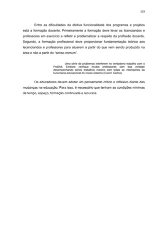 103
Entre as dificuldades da efetiva funcionalidade dos programas e projetos
está a formação docente. Primeiramente a formação deve levar os licenciandos e
professores em exercício a refletir e problematizar a respeito da profissão docente.
Segundo, a formação profissional deve proporcionar fundamentação teórica aos
lecenciandos e professores para atuarem a partir do que vem sendo produzido na
área e não a partir do “senso comum”.
Uma série de problemas interferem no verdadeiro trabalho com o
ProEMI. Embora verifique muitos professores com boa vontade
desempenhando sérios trabalhos mesmo com todas as intempéries da
burocracia educacional do nosso sistema (Coord. Carlos).
Os educadores devem adotar um pensamento crítico e reflexivo diante das
mudanças na educação. Para isso, é necessário que tenham as condições mínimas
de tempo, espaço, formação continuada e recursos.
 