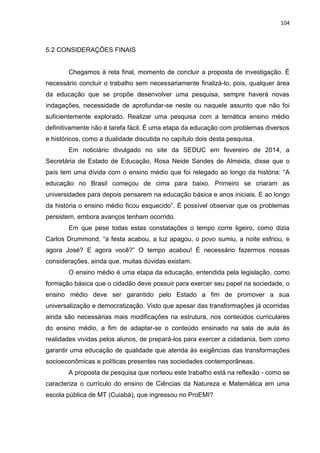 104
5.2 CONSIDERAÇÕES FINAIS
Chegamos à reta final, momento de concluir a proposta de investigação. É
necessário concluir o trabalho sem necessariamente finalizá-lo, pois, qualquer área
da educação que se propõe desenvolver uma pesquisa, sempre haverá novas
indagações, necessidade de aprofundar-se neste ou naquele assunto que não foi
suficientemente explorado. Realizar uma pesquisa com a temática ensino médio
definitivamente não é tarefa fácil. É uma etapa da educação com problemas diversos
e históricos, como a dualidade discutida no capítulo dois desta pesquisa.
Em noticiário divulgado no site da SEDUC em fevereiro de 2014, a
Secretária de Estado de Educação, Rosa Neide Sandes de Almeida, disse que o
país tem uma dívida com o ensino médio que foi relegado ao longo da história: “A
educação no Brasil começou de cima para baixo. Primeiro se criaram as
universidades para depois pensarem na educação básica e anos iniciais. E ao longo
da história o ensino médio ficou esquecido”. É possível observar que os problemas
persistem, embora avanços tenham ocorrido.
Em que pese todas estas constatações o tempo corre ligeiro, como dizia
Carlos Drummond, “a festa acabou, a luz apagou, o povo sumiu, a noite esfriou, e
agora José? E agora você?” O tempo acabou! É necessário fazermos nossas
considerações, ainda que, muitas dúvidas existam.
O ensino médio é uma etapa da educação, entendida pela legislação, como
formação básica que o cidadão deve possuir para exercer seu papel na sociedade, o
ensino médio deve ser garantido pelo Estado a fim de promover a sua
universalização e democratização. Visto que apesar das transformações já ocorridas
ainda são necessárias mais modificações na estrutura, nos conteúdos curriculares
do ensino médio, a fim de adaptar-se o conteúdo ensinado na sala de aula às
realidades vividas pelos alunos, de prepará-los para exercer a cidadania, bem como
garantir uma educação de qualidade que atenda às exigências das transformações
socioeconômicas e políticas presentes nas sociedades contemporâneas.
A proposta de pesquisa que norteou este trabalho está na reflexão - como se
caracteriza o currículo do ensino de Ciências da Natureza e Matemática em uma
escola pública de MT (Cuiabá), que ingressou no ProEMI?
 