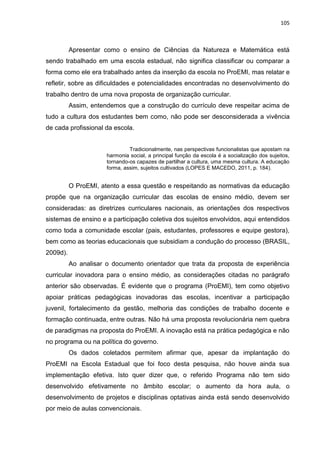105
Apresentar como o ensino de Ciências da Natureza e Matemática está
sendo trabalhado em uma escola estadual, não significa classificar ou comparar a
forma como ele era trabalhado antes da inserção da escola no ProEMI, mas relatar e
refletir, sobre as dificuldades e potencialidades encontradas no desenvolvimento do
trabalho dentro de uma nova proposta de organização curricular.
Assim, entendemos que a construção do currículo deve respeitar acima de
tudo a cultura dos estudantes bem como, não pode ser desconsiderada a vivência
de cada profissional da escola.
Tradicionalmente, nas perspectivas funcionalistas que apostam na
harmonia social, a principal função da escola é a socialização dos sujeitos,
tornando-os capazes de partilhar a cultura, uma mesma cultura. A educação
forma, assim, sujeitos cultivados (LOPES E MACEDO, 2011, p. 184).
O ProEMI, atento a essa questão e respeitando as normativas da educação
propõe que na organização curricular das escolas de ensino médio, devem ser
consideradas: as diretrizes curriculares nacionais, as orientações dos respectivos
sistemas de ensino e a participação coletiva dos sujeitos envolvidos, aqui entendidos
como toda a comunidade escolar (pais, estudantes, professores e equipe gestora),
bem como as teorias educacionais que subsidiam a condução do processo (BRASIL,
2009d).
Ao analisar o documento orientador que trata da proposta de experiência
curricular inovadora para o ensino médio, as considerações citadas no parágrafo
anterior são observadas. É evidente que o programa (ProEMI), tem como objetivo
apoiar práticas pedagógicas inovadoras das escolas, incentivar a participação
juvenil, fortalecimento da gestão, melhoria das condições de trabalho docente e
formação continuada, entre outras. Não há uma proposta revolucionária nem quebra
de paradigmas na proposta do ProEMI. A inovação está na prática pedagógica e não
no programa ou na política do governo.
Os dados coletados permitem afirmar que, apesar da implantação do
ProEMI na Escola Estadual que foi foco desta pesquisa, não houve ainda sua
implementação efetiva. Isto quer dizer que, o referido Programa não tem sido
desenvolvido efetivamente no âmbito escolar; o aumento da hora aula, o
desenvolvimento de projetos e disciplinas optativas ainda está sendo desenvolvido
por meio de aulas convencionais.
 