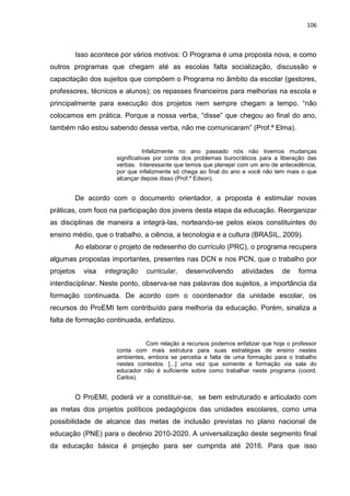 106
Isso acontece por vários motivos: O Programa é uma proposta nova, e como
outros programas que chegam até as escolas falta socialização, discussão e
capacitação dos sujeitos que compõem o Programa no âmbito da escolar (gestores,
professores, técnicos e alunos); os repasses financeiros para melhorias na escola e
principalmente para execução dos projetos nem sempre chegam a tempo. “não
colocamos em prática. Porque a nossa verba, “disse” que chegou ao final do ano,
também não estou sabendo dessa verba, não me comunicaram” (Prof.ª Elma).
Infelizmente no ano passado nós não tivemos mudanças
significativas por conta dos problemas burocráticos para a liberação das
verbas. Interessante que temos que planejar com um ano de antecedência,
por que infelizmente só chega ao final do ano e você não tem mais o que
alcançar depois disso (Prof.º Edson).
De acordo com o documento orientador, a proposta é estimular novas
práticas, com foco na participação dos jovens desta etapa da educação. Reorganizar
as disciplinas de maneira a integrá-las, norteando-se pelos eixos constituintes do
ensino médio, que o trabalho, a ciência, a tecnologia e a cultura (BRASIL, 2009).
Ao elaborar o projeto de redesenho do currículo (PRC), o programa recupera
algumas propostas importantes, presentes nas DCN e nos PCN, que o trabalho por
projetos visa integração curricular, desenvolvendo atividades de forma
interdisciplinar. Neste ponto, observa-se nas palavras dos sujeitos, a importância da
formação continuada. De acordo com o coordenador da unidade escolar, os
recursos do ProEMI tem contribuído para melhoria da educação. Porém, sinaliza a
falta de formação continuada, enfatizou.
Com relação a recursos podemos enfatizar que hoje o professor
conta com mais estrutura para suas estratégias de ensino nestes
ambientes, embora se perceba a falta de uma formação para o trabalho
nestes contextos. [...] uma vez que somente a formação via sala do
educador não é suficiente sobre como trabalhar neste programa (coord.
Carlos).
O ProEMI, poderá vir a constituir-se, se bem estruturado e articulado com
as metas dos projetos políticos pedagógicos das unidades escolares, como uma
possibilidade de alcance das metas de inclusão previstas no plano nacional de
educação (PNE) para o decênio 2010-2020. A universalização deste segmento final
da educação básica é projeção para ser cumprida até 2016. Para que isso
 