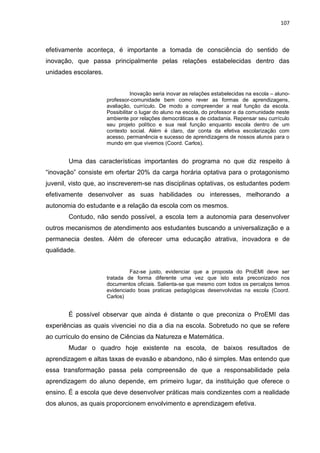 107
efetivamente aconteça, é importante a tomada de consciência do sentido de
inovação, que passa principalmente pelas relações estabelecidas dentro das
unidades escolares.
Inovação seria inovar as relações estabelecidas na escola – aluno-
professor-comunidade bem como rever as formas de aprendizagens,
avaliação, currículo. De modo a compreender a real função da escola.
Possibilitar o lugar do aluno na escola, do professor e da comunidade neste
ambiente por relações democráticas e de cidadania. Repensar seu currículo
seu projeto político e sua real função enquanto escola dentro de um
contexto social. Além é claro, dar conta da efetiva escolarização com
acesso, permanência e sucesso de aprendizagens de nossos alunos para o
mundo em que vivemos (Coord. Carlos).
Uma das características importantes do programa no que diz respeito à
“inovação” consiste em ofertar 20% da carga horária optativa para o protagonismo
juvenil, visto que, ao inscreverem-se nas disciplinas optativas, os estudantes podem
efetivamente desenvolver as suas habilidades ou interesses, melhorando a
autonomia do estudante e a relação da escola com os mesmos.
Contudo, não sendo possível, a escola tem a autonomia para desenvolver
outros mecanismos de atendimento aos estudantes buscando a universalização e a
permanecia destes. Além de oferecer uma educação atrativa, inovadora e de
qualidade.
Faz-se justo, evidenciar que a proposta do ProEMI deve ser
tratada de forma diferente uma vez que isto esta preconizado nos
documentos oficiais. Salienta-se que mesmo com todos os percalços temos
evidenciado boas praticas pedagógicas desenvolvidas na escola (Coord.
Carlos)
É possível observar que ainda é distante o que preconiza o ProEMI das
experiências as quais vivenciei no dia a dia na escola. Sobretudo no que se refere
ao currículo do ensino de Ciências da Natureza e Matemática.
Mudar o quadro hoje existente na escola, de baixos resultados de
aprendizagem e altas taxas de evasão e abandono, não é simples. Mas entendo que
essa transformação passa pela compreensão de que a responsabilidade pela
aprendizagem do aluno depende, em primeiro lugar, da instituição que oferece o
ensino. É a escola que deve desenvolver práticas mais condizentes com a realidade
dos alunos, as quais proporcionem envolvimento e aprendizagem efetiva.
 