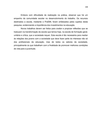 108
Embora com dificuldade de realização na prática, observei que há um
empenho da comunidade escolar no desenvolvimento do trabalho. Os recursos
destinados a escola, mediante o ProEMI, foram enfatizados pelos sujeitos desta
pesquisa, evidenciando a importância dos investimentos na educação.
Novos trabalhos devem ser feitos para avaliar e propiciar reflexões que se
traduzam na transformação da escola que temos hoje, na escola de formação geral,
unitária e crítica, que a sociedade requer. Esta escola é tão necessária para mediar
às relações dos jovens com a sociedade que deve fazer parte do interesse não só
dos profissionais da educação, mas de todos os setores da sociedade,
principalmente os que trabalham com a finalidade de promover melhores condições
de vida para a juventude.
 