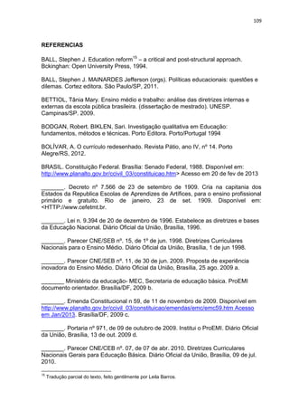 109
REFERENCIAS
BALL, Stephen J. Education reform15
– a critical and post-structural approach.
Bckinghan: Open University Press, 1994.
BALL, Stephen J. MAINARDES Jefferson (orgs). Políticas educacionais: questões e
dilemas. Cortez editora. São Paulo/SP, 2011.
BETTIOL, Tânia Mary. Ensino médio e trabalho: análise das diretrizes internas e
externas da escola pública brasileira. (dissertação de mestrado). UNESP.
Campinas/SP. 2009.
BODGAN, Robert. BIKLEN, Sari. Investigação qualitativa em Educação:
fundamentos, métodos e técnicas. Porto Editora. Porto/Portugal 1994
BOLÍVAR, A. O currículo redesenhado. Revista Pátio, ano IV, nº 14. Porto
Alegre/RS, 2012.
BRASIL. Constituição Federal. Brasília: Senado Federal, 1988. Disponível em:
http://www.planalto.gov.br/ccivil_03/constituicao.htm> Acesso em 20 de fev de 2013
_______. Decreto nº 7.566 de 23 de setembro de 1909. Cria na capitania dos
Estados da Republica Escolas de Aprendizes de Artífices, para o ensino profissional
primário e gratuito. Rio de janeiro, 23 de set. 1909. Disponível em:
<HTTP://www.cefetmt.br.
_______. Lei n. 9.394 de 20 de dezembro de 1996. Estabelece as diretrizes e bases
da Educação Nacional. Diário Oficial da União, Brasília, 1996.
_______. Parecer CNE/SEB nº. 15, de 1º de jun. 1998. Diretrizes Curriculares
Nacionais para o Ensino Médio. Diário Oficial da União, Brasília, 1 de jun 1998.
_______. Parecer CNE/SEB nº. 11, de 30 de jun. 2009. Proposta de experiência
inovadora do Ensino Médio. Diário Oficial da União, Brasília, 25 ago. 2009 a.
_______ Ministério da educação- MEC, Secretaria de educação básica. ProEMI
documento orientador. Brasília/DF, 2009 b.
_______. Emenda Constitucional n 59, de 11 de novembro de 2009. Disponível em
http://www.planalto.gov.br/ccivil_03/constituicao/emendas/emc/emc59.htm Acesso
em Jan/2013. Brasília/DF, 2009 c.
_______. Portaria nº 971, de 09 de outubro de 2009. Institui o ProEMI. Diário Oficial
da União, Brasília, 13 de out. 2009 d.
_______. Parecer CNE/CEB nº. 07, de 07 de abr. 2010. Diretrizes Curriculares
Nacionais Gerais para Educação Básica. Diário Oficial da União, Brasília, 09 de jul.
2010.
15
Tradução parcial do texto, feito gentilmente por Leila Barros.
 