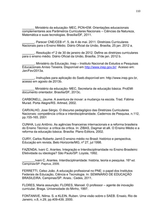 110
_______ Ministério da educação- MEC, PCN+EM. Orientações educacionais
complementares aos Parâmetros Curriculares Nacionais – Ciências da Natureza,
Matemática e suas tecnologias. Brasília/DF, 2011.
_______. Parecer CNE/CEB nº. 5, de 4 de mai. 2011. Diretrizes Curriculares
Nacionais para o Ensino Médio. Diário Oficial da União, Brasília, 25 jan. 2012 a.
_______. Resolução nº 2 de 30 de janeiro de 2012. Define as diretrizes curriculares
para o ensino médio. Diário Oficial da União, Brasília, 31de jan. 2012 b.
_______. Ministério da Educação. Inep – Instituto Nacional de Estudos e Pesquisas
Educacionais Anísio Teixeira. Disponível em http://www.inep.gov.br/ Acesso em:
Jan/Fev/2013a.
_______, Instruções para aplicação do Saeb.disponível em: http://www.inep.gov.br,
acesso em agosto de 2013b.
_______ Ministério da educação- MEC, Secretaria de educação básica. ProEMI
documento orientador. Brasília/DF, 2013c.
CARBONELL, Jaume. A aventura de inovar: a mudança na escola. Trad. Fátima
Murad. Porta Alegre/RS. Artmed, 2002.
CARVALHO, Jose Sérgio. O discurso pedagógico das Diretrizes Curriculares
Nacionais: competência crítica e interdisciplinaridade. Cadernos de Pesquisa. n.112,
pp.155-165, 2001
CUNHA, Luiz Antônio. As agências financeiras internacionais e a reforma brasileira
do Ensino Técnico: a crítica da crítica. In: ZIBAS, Dagmar et alli. O Ensino Médio e a
reforma da educação básica. Brasília: Plano Editora, 2002.
CURY, Carlos Roberto Jamil.O ensino médio no Brasil: histórico e perspectiva.
Educação em revista, Belo Horizonte/MG, nº 27, jul 1998.
FAZENDA, Ivani C. Arantes. Integração e Interdisciplinaridade no Ensino Brasileiro:
Efetividade ou ideologia? São Paulo/SP: Loyola, 1992.
_______,Ivani C. Arantes. Interdisciplinaridade: história, teoria e pesquisa. 16ª ed.
Campinas/SP: Papirus, 2009.
FERRETTI, Celso João. A educação profissional no PNE: o papel dos Institutos
Federais de Educação, Ciência e Tecnologia. In: SEMINÁRIO DE EDUCAÇÃO
BRASILEIRA. Campinas/SP. Anais.: Cedes, 2011.
FLORES, Maria assunção; FLORES, Manoel. O professor – agente de inovação
curricular. Braga. Universidade do Minho, 1997.
FONTANIVE, Nilma. S. e KLEIN, Ruben. Uma visão sobre o SAEB. Ensaio, Rio de
Janeiro, v.8, n.29, pp.409-439, 2000.
 