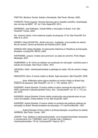 111
FREITAG, Barbara. Escola, Estado e Sociedade. São Paulo: Moraes, 2000.
FURASTÉ, Pedro Augusto. Normas técnicas para o trabalho científico. Explicitação
das normas da ABNT. 16ª. ed. Porto Alegre/RS: 2013.
GERMANO, José Willington. Estado Militar e educação no Brasil. 4 ed. São
Paulo/SP: Cortez, 2005.
GIL, Antonio Carlos. Como elaborar projeto de pesquisa. 5ª ed. São Paulo/SP: Ed.
Atlas S.A, 2010.
GOMES, César;SCHAFFEL, Sarita Léa (org.). Avaliação: uma questão em aberto.
Rio de Janeiro: Centro de Estudos de Pessoal (CEP), 2008.
GONÇALVES, Nadia Gaiofatto. Fundamentos Históricos e Filosóficos da Educação
Brasileira. Curitiba/PR: IBPEX, 2005.
HOFFMANN, Jussara. Avaliar para promover: as setas do caminho. Porto Alegre:
Mediação, 2001.
HUBERMAN, A. M. Como se realizam as mudanças em educação: subsídios para o
estudo da inovação. São Paulo: Cultrix, 1973.
JAPIASSU, Hilton. Interdisciplinaridade e patologia do saber. Rio de Janeiro: Imago,
1976.
KRAWCZYK, Nora. O ensino médio no Brasil. Ação educativa. São Paulo/SP, 2009.
_______, Nora. Reflexões sobre alguns desafios do ensino médio no Brasil hoje.
Caderno de pesquisa. São Paulo/SP, vol. 41, n. 144, set/dez. 2011.
KUENZER, Acácia Zeneida. O ensino médio no plano nacional de educação 2011-
2020: superando a década perdida? Educ. Soc., Campinas/SP, vol. 31, n. 112, jul.-
set. 2010.
KUENZER, Acácia Zeneida. Ensino médio construindo uma proposta para os que
vivem do trabalho. Cortez editora. 5ª ed. São Paulo/SP, 2007.
KUENZER, Acácia Zeneida. O ensino médio no contexto das políticas públicas de
educação no Brasil. Revista brasileira de educação, nº 4 Jan/Fev/Mar/Abr. 1997.
_______, Acácia Zeneida. Ensino médio e profissionalização: as políticas do estado
neoliberal. São Paulo: Cortez, 1997.
LENOIR, Yves. Didática e interdisciplinaridade: uma complementaridade necessária
e incontornável. Em: FAZENDA, Ivani C Arantes (org.). Didática e
interdisciplinaridade. 16ª ed. Campinas/SP: Papirus, 2011.
 